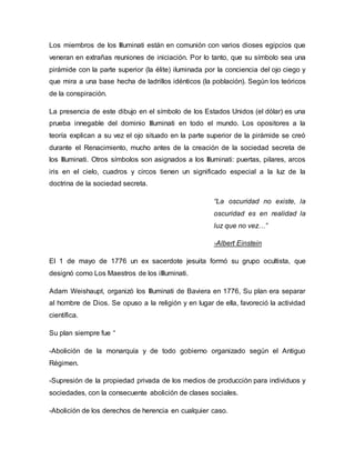 Los miembros de los Illuminati están en comunión con varios dioses egipcios que
veneran en extrañas reuniones de iniciación. Por lo tanto, que su símbolo sea una
pirámide con la parte superior (la élite) iluminada por la conciencia del ojo ciego y
que mira a una base hecha de ladrillos idénticos (la población). Según los teóricos
de la conspiración.
La presencia de este dibujo en el símbolo de los Estados Unidos (el dólar) es una
prueba innegable del dominio Illuminati en todo el mundo. Los opositores a la
teoría explican a su vez el ojo situado en la parte superior de la pirámide se creó
durante el Renacimiento, mucho antes de la creación de la sociedad secreta de
los Illuminati. Otros símbolos son asignados a los Illuminati: puertas, pilares, arcos
iris en el cielo, cuadros y circos tienen un significado especial a la luz de la
doctrina de la sociedad secreta.
“La oscuridad no existe, la
oscuridad es en realidad la
luz que no vez…”
-Albert Einstein
El 1 de mayo de 1776 un ex sacerdote jesuita formó su grupo ocultista, que
designó como Los Maestros de los iIlluminati.
Adam Weishaupt, organizó los Illuminati de Baviera en 1776, Su plan era separar
al hombre de Dios. Se opuso a la religión y en lugar de ella, favoreció la actividad
científica.
Su plan siempre fue “
-Abolición de la monarquía y de todo gobierno organizado según el Antiguo
Régimen.
-Supresión de la propiedad privada de los medios de producción para individuos y
sociedades, con la consecuente abolición de clases sociales.
-Abolición de los derechos de herencia en cualquier caso.
 