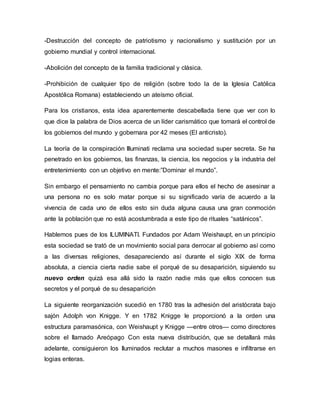 -Destrucción del concepto de patriotismo y nacionalismo y sustitución por un
gobierno mundial y control internacional.
-Abolición del concepto de la familia tradicional y clásica.
-Prohibición de cualquier tipo de religión (sobre todo la de la Iglesia Católica
Apostólica Romana) estableciendo un ateísmo oficial.
Para los cristianos, esta idea aparentemente descabellada tiene que ver con lo
que dice la palabra de Dios acerca de un líder carismático que tomará el control de
los gobiernos del mundo y gobernara por 42 meses (El anticristo).
La teoría de la conspiración Illuminati reclama una sociedad super secreta. Se ha
penetrado en los gobiernos, las finanzas, la ciencia, los negocios y la industria del
entretenimiento con un objetivo en mente:”Dominar el mundo”.
Sin embargo el pensamiento no cambia porque para ellos el hecho de asesinar a
una persona no es solo matar porque si su significado varía de acuerdo a la
vivencia de cada uno de ellos esto sin duda alguna causa una gran conmoción
ante la población que no está acostumbrada a este tipo de rituales “satánicos”.
Hablemos pues de los ILUMINATI. Fundados por Adam Weishaupt, en un principio
esta sociedad se trató de un movimiento social para derrocar al gobierno así como
a las diversas religiones, desapareciendo así durante el siglo XIX de forma
absoluta, a ciencia cierta nadie sabe el porqué de su desaparición, siguiendo su
nuevo orden quizá esa allá sido la razón nadie más que ellos conocen sus
secretos y el porqué de su desaparición
La siguiente reorganización sucedió en 1780 tras la adhesión del aristócrata bajo
sajón Adolph von Knigge. Y en 1782 Knigge le proporcionó a la orden una
estructura paramasónica, con Weishaupt y Knigge —entre otros— como directores
sobre el llamado Areópago Con esta nueva distribución, que se detallará más
adelante, consiguieron los Iluminados reclutar a muchos masones e infiltrarse en
logias enteras.
 