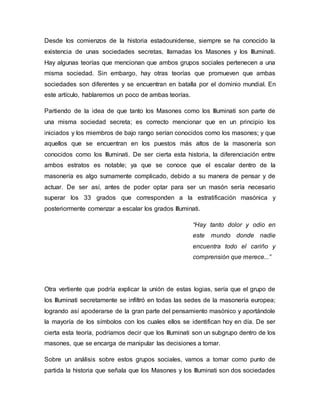 Desde los comienzos de la historia estadounidense, siempre se ha conocido la
existencia de unas sociedades secretas, llamadas los Masones y los Illuminati.
Hay algunas teorías que mencionan que ambos grupos sociales pertenecen a una
misma sociedad. Sin embargo, hay otras teorías que promueven que ambas
sociedades son diferentes y se encuentran en batalla por el dominio mundial. En
este artículo, hablaremos un poco de ambas teorías.
Partiendo de la idea de que tanto los Masones como los Illuminati son parte de
una misma sociedad secreta; es correcto mencionar que en un principio los
iniciados y los miembros de bajo rango serían conocidos como los masones; y que
aquellos que se encuentran en los puestos más altos de la masonería son
conocidos como los Illuminati. De ser cierta esta historia, la diferenciación entre
ambos estratos es notable; ya que se conoce que el escalar dentro de la
masonería es algo sumamente complicado, debido a su manera de pensar y de
actuar. De ser así, antes de poder optar para ser un masón sería necesario
superar los 33 grados que corresponden a la estratificación masónica y
posteriormente comenzar a escalar los grados Illuminati.
“Hay tanto dolor y odio en
este mundo donde nadie
encuentra todo el cariño y
comprensión que merece...”
Otra vertiente que podría explicar la unión de estas logias, sería que el grupo de
los Illuminati secretamente se infiltró en todas las sedes de la masonería europea;
logrando así apoderarse de la gran parte del pensamiento masónico y aportándole
la mayoría de los símbolos con los cuales ellos se identifican hoy en día. De ser
cierta esta teoría, podríamos decir que los Illuminati son un subgrupo dentro de los
masones, que se encarga de manipular las decisiones a tomar.
Sobre un análisis sobre estos grupos sociales, vamos a tomar como punto de
partida la historia que señala que los Masones y los Illuminati son dos sociedades
 
