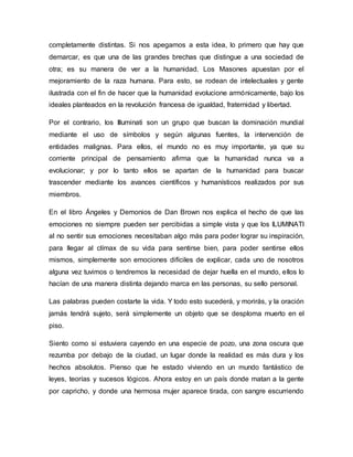completamente distintas. Si nos apegamos a esta idea, lo primero que hay que
demarcar, es que una de las grandes brechas que distingue a una sociedad de
otra; es su manera de ver a la humanidad. Los Masones apuestan por el
mejoramiento de la raza humana. Para esto, se rodean de intelectuales y gente
ilustrada con el fin de hacer que la humanidad evolucione armónicamente, bajo los
ideales planteados en la revolución francesa de igualdad, fraternidad y libertad.
Por el contrario, los Illuminati son un grupo que buscan la dominación mundial
mediante el uso de símbolos y según algunas fuentes, la intervención de
entidades malignas. Para ellos, el mundo no es muy importante, ya que su
corriente principal de pensamiento afirma que la humanidad nunca va a
evolucionar; y por lo tanto ellos se apartan de la humanidad para buscar
trascender mediante los avances científicos y humanísticos realizados por sus
miembros.
En el libro Ángeles y Demonios de Dan Brown nos explica el hecho de que las
emociones no siempre pueden ser percibidas a simple vista y que los ILUMINATI
al no sentir sus emociones necesitaban algo más para poder lograr su inspiración,
para llegar al clímax de su vida para sentirse bien, para poder sentirse ellos
mismos, simplemente son emociones difíciles de explicar, cada uno de nosotros
alguna vez tuvimos o tendremos la necesidad de dejar huella en el mundo, ellos lo
hacían de una manera distinta dejando marca en las personas, su sello personal.
Las palabras pueden costarte la vida. Y todo esto sucederá, y morirás, y la oración
jamás tendrá sujeto, será simplemente un objeto que se desploma muerto en el
piso.
Siento como si estuviera cayendo en una especie de pozo, una zona oscura que
rezumba por debajo de la ciudad, un lugar donde la realidad es más dura y los
hechos absolutos. Pienso que he estado viviendo en un mundo fantástico de
leyes, teorías y sucesos lógicos. Ahora estoy en un país donde matan a la gente
por capricho, y donde una hermosa mujer aparece tirada, con sangre escurriendo
 