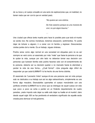 de su boca y el cuerpo envuelto en una serie de explicaciones que, en realidad, no
tienen nada que ver con lo que en verdad pasó.
“No quiere ser una víctima.
Se hizo asesino porque es una manera de
vivir, no por algún trauma.”
…
Una ciudad que ofrece tanta muerte pero hace lo posible para que todo el mundo
se sienta vivo; No somos monstruos, tenemos educación, sentimientos. Yo podía
dejar de torturar a alguien, ir a cenar con mi familia y regresar. Desconectas
ciertas partes de tu mente. Es un trabajo, sigues órdenes.
Podría verse como algo normal en una sociedad sin etiquetas pero no es así
siempre se verá como un asesinato por más “mala” que fuese la persona a la que
le quitan la vida, aunque por otro lado no deberían tomar esa decisión con
personas que tuviesen familia esto podría hacerse solo con el consentimiento de
la persona, debería ser su decisión quedar o no marcado hasta la eternidad y
perder la vida de esa forma... ¿Cuál forma? –Una pregunta algo difícil de
responder ya que cada ILUMINATI lo ha hecho de una forma distinta.
El asesinato de “Leonardo Vetra” aunque él era una persona casi sin vida porque
solo se dedicaba a su trabajo aun así es algo extraordinario, simplemente es una
forma algo macabra. Desnudarlos quemarles el cuerpo marcándolo con una
perfecta simetría ILUMINATI es lo único que se distingue de aquel cuerpo sin vida
que poco a poco se echa a perder en un friolento departamento de cuatro
paredes, ¡nada importo solo dejar su sello solo dejar su huella en el mundo!, claro
desde aquel siglo XIX se fue perdiendo el verdadero significado de aquella secta
creada para derrocar al mal gobierno.
 