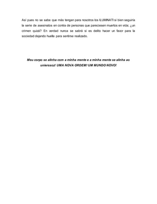 Así pues no se sabe que más tengan para nosotros los ILUMINATI si bien seguiría
la serie de asesinatos en contra de personas que pareciesen muertos en vida; ¿un
crimen quizá? En verdad nunca se sabrá si es delito hacer un favor para la
sociedad dejando huella para sentirse realizado.
Meu corpo se alinha com a minha mente e a minha mente se alinha ao
unierssoz! UMA NOVA ORDEM! UM MUNDO NOVO!
 