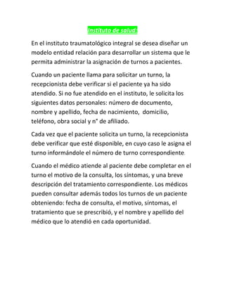 Instituto de salud:
En el instituto traumatológico integral se desea diseñar un
modelo entidad relación para desarrollar un sistema que le
permita administrar la asignación de turnos a pacientes.
Cuando un paciente llama para solicitar un turno, la
recepcionista debe verificar si el paciente ya ha sido
atendido. Si no fue atendido en el instituto, le solicita los
siguientes datos personales: número de documento,
nombre y apellido, fecha de nacimiento, domicilio,
teléfono, obra social y n° de afiliado.
Cada vez que el paciente solicita un turno, la recepcionista
debe verificar que esté disponible, en cuyo caso le asigna el
turno informándole el número de turno correspondiente.
Cuando el médico atiende al paciente debe completar en el
turno el motivo de la consulta, los síntomas, y una breve
descripción del tratamiento correspondiente. Los médicos
pueden consultar además todos los turnos de un paciente
obteniendo: fecha de consulta, el motivo, síntomas, el
tratamiento que se prescribió, y el nombre y apellido del
médico que lo atendió en cada oportunidad.
 