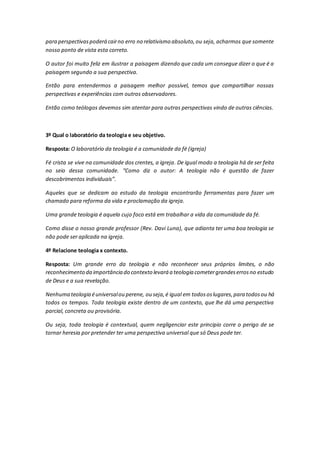 para perspectivaspoderá cairno erro no relativismo absoluto,ou seja, acharmos que somente
nosso ponto de vista esta correto.
O autor foi muito feliz em ilustrar a paisagem dizendo que cada um consegue dizer o que é a
paisagem segundo a sua perspectiva.
Então para entendermos a paisagem melhor possível, temos que compartilhar nossas
perspectivas e experiências com outros observadores.
Então como teólogos devemos sim atentar para outras perspectivas vindo de outras ciências.
3º Qual o laboratório da teologia e seu objetivo.
Resposta: O laboratório da teologia é a comunidade da fé (igreja)
Fé crista se vive na comunidade dos crentes, a igreja. De igual modo a teologia há de ser feita
no seio dessa comunidade. “Como diz o autor: A teologia não é questão de fazer
descobrimentos individuais”.
Aqueles que se dedicam ao estudo da teologia encontrarão ferramentas para fazer um
chamado para reforma da vida e proclamação da igreja.
Uma grande teologia é aquela cujo foco está em trabalhar a vida da comunidade da fé.
Como disse o nosso grande professor (Rev. Davi Luna), que adianta ter uma boa teologia se
não pode ser aplicada na igreja.
4º Relacione teologia x contexto.
Resposta: Um grande erro da teologia e não reconhecer seus próprios limites, o não
reconhecimento da importância do contexto levará a teologia cometergrandeserrosno estudo
de Deus e a sua revelação.
Nenhuma teologia éuniversalou perene, ou seja, é igual em todososlugares,para todosou há
todos os tempos. Toda teologia existe dentro de um contexto, que lhe dá uma perspectiva
parcial, concreta ou provisória.
Ou seja, toda teologia é contextual, quem negligenciar este principio corre o perigo de se
tornar heresia por pretender ter uma perspectiva universal que só Deus pode ter.
 