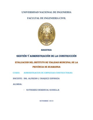 UNIVERSIDAD NACIONAL DE INGENIERIA<br />FACULTAL DE INGENIERIA CIVIL<br />MAESTRIA<br />GESTIÓN Y ADMINISTRACIÓN DE LA CONSTRUCCIÓN<br />EVALUACION DEL INSTITUTO DE VIALIDAD MUNICIPAL DE LA PROVINCIA DE HUAMANGA<br />CURSO:ADMINISTRACION DE EMPRESAS CONSTRUCTORAS<br />DOCENTE:Ing. ALFREDO L VASQUEZ ESPINOZA <br />ALUMNA: <br />GUTIERREZ BERROCAL GUISELLA<br />SETIEMBRE  2010<br />INSTITUTO DE VIALIDAD MUNICIPAL DE LA PROVINCIA DE HUAMANGA<br />El Instituto es un Organismo Público Descentralizado, creado mediante Ordenanza Nº 08-2003-MPH-A, de fecha 19 de agosto del 2003, y modificado el 25 de Agosto del 2009, por ampliación de funciones y facultades; tiene personería jurídica de Derecho Público interno, con autonomía administrativa, económica, presupuestaría y financiera, que se rige por su propio estatuto, tiene por finalidad desarrollar la gestión vial provincial.<br />El Instituto está integrado por la Municipalidad Provincial de Huamanga y por los catorce Municipalidad Distritales:<br />Municipalidad Provincial de Huamanga<br />Municipalidad Distrital de Vinchos<br />Municipalidad Distrital de Tambillo<br />Municipalidad Distrital de Acocro<br />Municipalidad Distrital de Santiago de Pischa<br />Municipalidad Distrital de San José de Ticllas<br />Municipalidad Distrital de Pacaycasa<br />Municipalidad Distrital de Quinua<br />Municipalidad Distrital de Ocros<br />Municipalidad Distrital de Chiara<br />Municipalidad Distrital de Acosvinchos<br />Municipalidad Distrital de Socos<br />Municipalidad Distrital de Jesús Nazareno<br />Municipalidad Distrital de San Juan Bautista<br />Municipalidad Distrital de Carmen Alto<br />BASE LEGAL:<br />Constitución Política del Perú, modificada por la Ley Nº 27680, Ley de Reforma Constitucional del Capítulo XIV del Título IV sobre Descentralización.<br />Ley Nº 27783, Ley de Bases de la Descentralización y sus modificatorias.<br />Ley Nº 27972, Ley  Orgánica de Municipalidades y sus modificatorias.<br />Ordenanza Municipal Nº 008, que crea el IVP – Huamanga<br />Decreto Supremo Nº 026-2003-PCM.<br />Decreto Supremo Nº 088-2003-PCM.<br /> Decreto Supremo 026-2004-EF.<br />Decreto Supremo Nº 017-MTC.<br />Ley Nº 29289, Ley de Presupuesto del Sector Público para el año Fiscal 2009.<br />Decreto Supremo Nº 029-2006-MTC.<br />Decreto Supremo Nº 036-2007-PCM.<br />Decreto Supremo Nº 151-2007-EF., transferencia de recursos para el mantenimiento rutinario de los  CV del PAT 2006. <br />Resolución de Secretaría de Descentralización Nº 022-2007-PCM/SD, aprueba la Directiva Nº 007-2008-PCM/SD.<br />Resolución Directoral Nº 004-2008-EF/65.01<br />OBJETIVOS DEL INSTITUTO<br />Impulsar el desarrollo Provincial, interconectando los catorce distritos, orientándolos hacia el progreso y bienestar da la población, diseñando circuitos e infraestructura turística: alojamientos, turismo de aventura, caminos de herradura, con localización de paisajes, recursos naturales, histórico cultural, etc.<br />Fomento a la creación, formalización y consolidación de Micro y pequeñas Empresas de Mantenimiento Vial MYPEMV (Ley 28015 y Reglamento aprobado por Decreto Supremo Nº 009-2003-TR)<br />Mejorar las condiciones de vida de los habitantes de la Provincia de Huamanga, generando fuentes de trabajo, así como impulsando el desarrollo de las actividades productivas y turísticas, de igual forma haciendo posible el acceso a los servicios de salud, educación y centros productivos.<br />Contribuir a disminuir los niveles de pobreza rural en los distritos de la provincia de Huamanga.<br />Realizar gestiones para la obtención de financiamiento del programa de inversiones ante organismos del sector público y privado a nivel nacional e internacional<br />Gestionar, concertar y administrar los recursos provenientes del Gobierno Central, Gobierno Local, entidades privadas y entidades cooperantes que participan en su creación, para destinarlo en forma concertada al tratamiento de las vías priorizadas.<br />MISION<br />Desarrollar la infraestructura Vial Rural, Básica y Económica Rural de la Provincia de Huamanga, mediante la implementación de mecanismos Institucionales y Financieros en el marco de una Economía globalizada, con la finalidad de contribuir al desarrollo Económico y Social de la Población Rural.<br />VISION<br />Una Provincia con una Infraestructura Vial Rural moderna, que vincule la Áreas de Producción, Mercados y Centros Poblados, así como una Infraestructura Básica y Económica Rural que coadyube al desarrollo integral y ordenado, bajo la responsabilidad de los Gobiernos Locales<br />Constituye un órgano de apoyo y de planificación a las Municipalidades que lo integranFinalidad y FuncionesLa promoción, ejecución y desarrollo de la infraestructura vial municipal, específicamente en la gestión del Plan Vial Provincial ParticipativoProgramar, concertar y ejecutar el Plan Vial Priorizar los caminos vecinalesGestionar y concertar recursos de los entes públicos y privados y entidades cooperantes Coordinar la ejecución de inversiones del sector públicoINSTITUTO VIAL PROVINCIAL MUNICIPAL- IVPFuncionesFinalidad<br />Se rige por las disposiciones de la Ley Orgánica de Municipalidades y el Estatuto del IVPMarco Legal, Denominación, Duración y DomicilioEs una institucion descentralizado de las MDs y MP, con personería jurídica...La capital de la Provincia, Portal Constitucion N° 44Indeterminada y se inicia cuando se aprueba el EstatutoINSTITUTO VIAL PROVINCIAL - IVPMarco LegalDuraciónDomicilioDenominación<br />Organización y FuncionesINSTITUTO VIAL PROVINCIAL - IVPUnidad de OperacionesComité DirectivoArprobar la política general del IVPAprobar los reglamentos y manuales internosAprobar el Plan Vial Provincial ParticipativoDesignar y remover del cargo al Gerente GeneralAprobar el presupuesto institucional, las evaluaciones periodicas y la memoria anual de la instituciónFuncionario Administrativo de mayor jerarquíaConduce la marcha administrativa, económica y financiera del IVPPropone la Política vialPropone el Plan Vial Provincial ParticipativoPropone la Organización Interna del IVPEs el Representante Legal del IVPPropone normas legales sobre vialidadEjecutar, supervisar y liquidar las obras viales Ejecutar las actividades de mantenimiento Participar en el proceso de selección y contratación de consultoras o contratistas  Elaborar los estudios para ejecutar las obras viales vecinalese)	Las demás que le encomiende la Gerencia General.Gerencia General<br />IMPLEMENTACIÓN Y ACREDITACIÓN DEL IVP<br />El IVP – Huamanga cumplió en los plazos establecidos con la presentación, de la documentación referente a los mecanismos de verificación para la ejecución de la transferencia de los proyectos y programas contenidos en el D.S. Nº 038-2004-PCM, Resolución Presidencial Nº 057-CND-P-2004, Directiva Nº 002-CND-2004 y con la presentación de los Instrumentos de Gestión de acuerdo a lo indicado en el D.S. Nº 032-2005-EF.<br />Con Oficio (c) Nº 035-2005-MTC/21, el Director Ejecutivo de PROVIAS RURAL comunicó al Alcalde Provincial de Huamanga, que habiendo cumplido con la presentación de todos los requisitos establecidos en los dispositivos legales, se considera como Implementado el IVP-Huamanga.<br />A partir de la Aprobación de la Implementación, el IVP-Huamanga debe formular el Presupuesto Institucional de Apertura del Año Fiscal 2010.<br />Con la ampliación de funciones y facultades el IVP – Huamanga  tomara un rumbo más riguroso, ya que se trata de mayores trabajos que realizar en cumplimiento de estas funciones y facultades para lo cual se está programando ciertos parámetros con la finalidad de dar cumplimiento a todo lo planificado.  <br />PRESUPUESTO DE APERTURA<br /> INGRESOS<br />       Recursos Ordinarios                 S/. 468,102.00<br />       Cofinanciamientos                    S/.  486,671.51<br />EGRESOS<br />      Mantenimiento                          S/.  724,888.00<br />Gestión Administrativa              S/.   229,885.51<br />ANEXO DEL PRESUPUESTO ANUAL DEL IVP-HUAMANGA<br />DIAGNOSTICO DEL INSTITUTO DE VIALIDAD MUNICIPAL DE LA PROVINCIA DE HUAMANGA<br />Se realizara el diagnostico del IVP-huamanga, tomando como herramienta el análisis FODA, para la adecuada toma de decisiones con miras de mejorar la gestión de mantenimiento vial.<br />FORTALEZASOPORTUNIDADES- Equipo de gestión solido.- Equipo de logístico adecuado.- Autonomía económica, administrativa y  financiera.- Contratos de trabajo en forma anual- Cuenta con documentos de gestión, (ROF, MOF, CAP).- Cofinanciamiento para mantenimiento rutinario de vías vecinales por parte de la Municipalidad Provincial y municipalidades provinciales.- Realización de procesos de selección para empresas de mantenimiento vial- Personal capacitado para realizar estudios de mantenimiento, mejoramiento rehabilitación y construcción de carreteras- Capacitaciones permanentes, a cargo del Provias Descentralizado- Impulso para el proceso de descentralización.- Financiamiento para elaboración de estudios rehabilitación, mantenimiento periódico por parte del Provias Descentralizado- Financiamiento para la ejecución de  mantenimiento rutinario, periódico y rehabilitación de caminos vecinales por parte del Provias Descentralizado.- Incremento del presupuesto público a los Gob. Locales el año 2011- Alianzas estratégicas con la Cooperaciones internacionales en el desarrollo técnico y financiero.  DEBILIDADESAMENAZAS- No cuenta con maquinaria pesada- Plan Vial Provincial Participativo desactualizado y desarticulado.- Desinterés por una minoría de los miembros del concejo directivo en temas de Gestión Vial- Desabastecimiento del personal para atender todas las necesidades.- Infraestructura inadecuada para el funcionamiento de la Institución.- No se cuenta con un LIP.- Riesgo de Continuidad del equipo de gestión- Demora en las transferencias financieras y administrativas por parte del Provias Descentralizado- Dependencia de recursos del Provias Descentralizado- No contar con financiamiento de otras entidades.- No se cuenta con el apoyo de los usuarios para el mantenimiento de vías- Recorte de presupuesto por parte del Provias Descentralizado.<br /> Luego de a ver realizado el análisis FODA, podremos  tener el diagnostico situacional del IVP-HUAMANGA, observando que no se cuenta con un PVPP actualizado el cual limita grandemente el trabajo de Mejoramiento, Rehabilitación y Mantenimiento de las vías de la red vial provincial, ya que sin esta no se cuenta con una red actualizada de vías en la cual se va a intervenir, siendo este un gran limitante como principal punto de partida para poder darnos cuenta de la problemática real  vial  provincial y una propuesta de solución para enfrentarla. El cual es el principal instrumento para la gestión vial de la provincia.<br />Si bien es cierto es una Institución con autonomía administrativa y financiera,  cuenta con los instrumentos de gestión idóneos, pero tiene limitaciones de presupuesto como se puede observar ya que se espera el financiamiento por parte del Provias Descentralizado para realizar los trabajos de rehabilitación, mejoramiento, mantenimiento periódico y posterior mantenimiento rutinario, la demora de la transferencia de los recursos administrativos y financieros por parte del Provias Descentralizado entrampa los procesos de selección para la realización de los trabajos de gestión vial. <br />El IVP-HUAMANGA, no cuenta con maquinaria pesada propia, la cual impide realizar trabajos de emergencia cuando realmente se requiere atenderlas,  siendo esta una gran debilidad, tampoco cuenta con otras fuentes de financiamiento para los trabajos de gestión vial, a pesar de tener el equipo de gestión completo no se abastece para atender las diversas necesidades como la elaboración de estudios, supervisión de vías, etc.<br />No se tienen alianzas estratégicas con otras instituciones para poder financiar los diversos proyectos que se podrían realizar dentro de la gestión vial,  como se puede observar dentro del presupuesto del IVP-HUAMANGA, no se contempla dinero para efectuar directamente construcción, rehabilitación o mejoramiento de las vías vecinales.<br />Para mejorar todos estos aspectos  que se encontraron dentro del diagnostico de la Institución realizaremos una adecuada planificación estratégica.<br />PLAN ESTRATEGICO<br />- Gestionar la actualización del Plan Vial Provincial Participativo, que es un documento que presenta de una manera ordenada y sistemática la caracterización de la problemática vial  provincial y una propuesta de solución para enfrentarla. Es el principal instrumento para la gestión vial de la provincia. Abarca un horizonte de mediano plazo, toda vez que el desarrollo vial requiere de una visión estratégica concordante con los plazos que demandan las acciones de construcción y conservación vial y con las políticas y acciones conducentes a la integración territorial y al desarrollo económico y social de la provincia. Para efectos operativos del proceso de planificación se ha establecido como horizonte de planeamiento de 5 años.<br />- Buscar financiamiento de otras instituciones, cooperaciones internacionales, Organismos no Gubernamentales, etc, para poder, potencializar las oportunidades y fortalecer las debilidades y mitigar las amenazas en lo que respecta a la construcción, rehabilitación, mejoramiento y mantenimiento de vías vecinales.<br />- Buscar donaciones y/o financiamiento para la adquisición de maquinaria pesada que ayude al mantenimiento de la red vial provincial.<br />- Gestionar Alianzas Estratégicas con otras Instituciones, para realizar labores de mantenimiento vial. <br />- Gestionar el incremento de personal para que labore dentro de la Institución, debido a la demanda de atención a la problemática de la red vial vecinal.<br />DESPLIEGUE DE ESTRATEGIAS<br />OBJETIVOS ESTRATEGICOS<br />LISTADO (EN ORDEN DE PRIORIDAD)<br />Incrementar, mejorar, rehabilitar y Mantener la Infraestructura Vial Rural de la Provincia de Huamanga, para mejorar la accesibilidad de las poblaciones rurales a las actividades generadoras de ingresos<br />Implementar proyectos de Infraestructura Económica Multisectorial en el ámbito Rural Provincial de Huamanga, para alcanzar el Bienestar y mejorar el desarrollo de las poblaciones rurales.<br />Incrementar, mejorar, rehabilitar y mantener la Infraestructura Básica Rural de la Provincia de Huamanga, para mejorar el nivel de vida de las poblaciones rurales.<br />  Constituye un órgano de apoyo y de planificación a las Municipalidades que lo integranFinalidad y FuncionesLa promoción, ejecución y desarrollo de la infraestructura vial municipal, específicamente en la gestión del Plan Vial Provincial ParticipativoProgramar, concertar y ejecutar el Plan Vial Priorizar los caminos vecinalesGestionar y concertar recursos de los entes públicos y privados y entidades cooperantes Coordinar la ejecución de inversiones del sector públicoINSTITUTO VIAL PROVINCIAL MUNICIPAL- IVPFuncionesFinalidad<br />ORGANIZACIÓN DEL INSTITUTO DE VIALIDAD MUNICIPAL<br />I  Consejo Directivo<br />II Gerente General<br />III Órganos de línea y apoyo<br />El Consejo Directivo esta constituido por los Alcaldes de las Municipalidades Provincial y Distritales que lo integran, el cual está presidido por el Alcalde de la Municipalidad Provincial de Huamanga en Calidad de Presidente del Consejo Directivo.<br />ESTRUCTURA ORGANICA<br />II.- ESTRUCTURA ORGANICA ORGANIGRAMA DEL IVP<br />ASAMBLEA DEL CONSEJO DIRECTIVO<br />PRESIDENTE DEL CONSEJO DIRECTIVO<br />ISTITUTO DE VIALIDAD MUNICIPAL DE LA PROVINCIA DE HUAMANGA<br />VICE PRESIDENTE DEL CONSEJO DIRECTIVO<br />GERENCIA GENERAL<br />CONTROL INTERNO<br />ASESORIA JURIDICA<br />ADMINISTRACION<br />JEFE DE OPERACIONES<br />ORGANO DE GOBIERNO<br />CONSEJO DIRECTIVO<br />El Consejo Directivo es el Órgano de mayor jerarquía  o máxima autoridad. Es responsable de la Dirección, Organización, Funcionamiento y  Evaluación  del IVP-Huamanga. Supervisa y vela por el cumplimiento  de los objetivos y metas institucionales.<br />Se encarga de crear y desactivar  órganos de la institución, nombrar o destituir  en concordancia  con la normatividad vigente.<br />El Consejo Directivo esta  constituido por todos los alcaldes de las Municipalidades que integran el IVP-Huamanga. El Consejo es presidido por el Alcalde de la Municipalidad Provincial  en  calidad de Presidente del Consejo Directivo.<br />ORGANO DE DIRECCION<br />GERENCIA GENERAL<br /> La Gerencia General es el Órgano Ejecutivo  de mayor Jerarquía Administrativa  del IVP – Huamanga, que depende jerárquica y funcionalmente  del Consejo Directivo. Esta a cargo del Gerente General, que es designado  por el Consejo Directivo.<br />ÓRGANO CONTROL<br />AUDITORIA INTERNA<br />El Órgano de Auditoria Interna, es el encargo de programar, y ejecutar actividades  de Control Interno con el ámbito de IVP – HUAMANGA, por la oficina de auditoria interna de la  Municipalidad Provincial de Huamanga, de conformidad con las normas  del Sistema Nacional  de Control y las  demás disposiciones vigentes. <br />ORGANO DE LINEA<br />JEFE DE OPERACIONES<br />Es el órgano  de línea del IVP – Huamanga, encargado de la implementación  de la Gestión Vial Rural  de la Provincia.<br />Esta a cargo  del Jefe de Operaciones, designado de acuerdo  a los procedimientos administrativos establecidos, depende jerárquicamente de la Gerencia General. Es responsable de ejecutar el programa  de inversiones  correspondiente  a la construcción, mejoramiento y rehabilitación  de infraestructura  de transporte de  la red rural, y aquellas que se le encargue en el territorio de su jurisdicción, que comprende, caminos vecinales, de herradura, obras de arte y otros proyectos relacionados, asimismo, es responsable del control y supervisión de las empresas de mantenimiento rutinario y las actividades  del programa de mantenimiento  y señalización de caminos. <br />ORGANO DE APOYO<br />ADMINISTRACION<br />La Gerencia General tiene como órgano de Apoyo al Área de Administración  a cargo de un Profesional  en ciencias contables, que depende jerárquicamente del Gerente General. Es responsable de la conducción, control previo y ejecución de los sistemas de contabilidad, tesorería y abastecimiento del Instituto; así como la ejecución  presupuestal  y otros en el Ámbito <br />ORGANO  DE ASESORIA<br />OFICINA DE ASESORIA JURIDICA<br /> Como Órgano de Asesoría, el IVP – Huamanga  cuenta con el área  de Asesoria Jurídica a cargo de  un abogado de la oficina de asesoría jurídica de la Municipalidad Provincial de Huamanga quien se encargara  de asesorar en lo jurídico  y legalmente a los órganos  de Gobierno, Dirección, Línea y Administración  del IVP –Huamanga; así como a las Municipalidades Distritales  integrantes del Comité Directivo, en los asuntos de carácter administrativo, Legal y Tributario que le sean solicitados. La Oficina de Asesoría Jurídica, coordina sus acciones con todos los órganos de Administración Municipal y Otras entidades y/o dependencias cuya función tenga relación con ella.<br /> <br />DIRECCION DEL IVP-HUAMANGA<br />El IVP-HUAMANGA, compromete al personal para alcanzar el éxito personal y organizacional cumpliendo sus objetivos estratégicos, motivándolos de la siguiente manera:<br />Brindando capacitaciones  permanentes a todo el personal, esto incluye al personal de planta y al personal que labora con mano de obra no calificada.<br />El trabajo se realiza dentro de un clima afectivo, teniendo en cuenta las necesidades humanas, adecuada motivación, comportamiento organizacional, liderazgo, dirección, la comunicación y el desarrollo del trabajador<br />Realización de trabajos en equipo, donde se intercambian conocimientos, habilidades, destrezas e innovaciones.<br />Los contratos de trabajo para el personal se realizan en forma anual.<br />Las remuneraciones, se encuentran acorde a las labores que realiza cada uno de los trabajadores, proporcionándoles compensaciones e incentivos en caso de merecerlos.<br />Se viene monitoreando, supervisando y evaluando constantemente al personal que labora.<br />El IVP Huamanga  tienen en cuenta para su personal y sus líderes  el grado de <br /> eficiencia  que es el fundamento indispensable con que todo individuo en la organización desarrolla su potencial humano para destacarse a través del trabajo  en equipo coordinado, como respuesta a las necesidades de los usuarios  y entorno<br />El IVP-HUAMANGA, determina los factores claves que afecta el compromiso del personal de la siguiente manera:<br />a.- Utiliza Estrategias adecuadas, planificando debidamente su forma de trabajo.<br />Conoce el grado exacto de las necesidades de sus recursos humanos.<br />Recluta y selecciona personal potencialmente calificados y capaz de ocupar cargos dentro de la Institución<br />Compensa en forma adecuada y justa a los empleados.<br />Ubica en cada puesto al empleado idóneo. <br />Determina niveles realistas de desempeño.<br />Crea planes para capacitación y desarrollo.<br />Propicia las condiciones que mejoren el entorno laboral<br />Se determinan los factores claves  que afectan la satisfacción del personal del  IVP Huamanga  teniendo en cuenta:<br />- Las necesidades mas importantes de los trabajadores, relacionados con el interés por el trabajo, la estimulación moral,  las condiciones de trabajo, la comunicación, el horario, entre otros.<br />-  Las oportunidades que les brindan a los trabajadores, en materia laboral y salarial, realizando las contratas anualmente y con remuneraciones acorde a la escala salarial.<br />- Alcanza las metas programadas mensualmente, dejando las vías en buen estado de transitabilidad, causando bienestar en los usuarios de estas.<br />El IVP-HUAMANGA, fomenta una cultura organizacional a traves de equipos de Trabajo de Alto Desempeño con un número pequeño de personas, que comparten conocimientos, habilidades y experiencias complementarias y que comprometidos con un propósito común establecen metas realistas, retadoras y una manera eficiente de alcanzarlas también compartidas, asegurando resultados oportunos, previsibles y de calidad, por los cuales los miembros se hacen mutuamente responsables.<br />Como resultado del proceso de organización por medio de la utilización de equipos de alto desempeño se obtiene: generar una identidad como equipo de trabajo para el grupo involucrado, diseñar procesos internos propios del equipo con el propósito de alcanzar una mayor efectividad en sus interacciones,  mejorar el conocimiento interpersonal y descubrir las potencialidades de cada uno de los integrantes del grupo. Lo cual permite mejorar la comunicación y coordinación de tareas, así mismo aumentar la continuidad en los procesos críticos de trabajo.<br />CONTROL DE LA GESTION DEL IVP-HAMANGA<br />El control es una etapa primordial en la administración, pues, aunque el Instituto cuente con un buen plan, una estructura organizacional adecuada y una dirección eficiente, el ejecutivo no podrá verificar cuál es la situación real de la organización i no existe un mecanismo que se cerciore e informe si los hechos van de acuerdo con los objetivos.<br />El control administrativo es un proceso que permite garantizar que las actividades reales se ajusten a las actividades proyectadas. <br />El control le servirá al gerente para monitorear la eficacia de sus actividades de planificación, organización y dirección. Un aparte esencial del proceso de control consiste en tomar las medidas correctivas que se requieren si existiese error.<br />Bases del control <br />• Planear y organizar. <br />• Hacer. (es poner en práctica el cómo se planificó y organizó la  consecución de los objetivos) <br />• Evaluar. (es la interpretación y comparación de la información obtenida con los objetivos trazados) <br />• Mejorar. (es la puesta en práctica de las medidas que resolverán las desviaciones que hacen perder el equilibrio al sistema) <br />• Los objetivos (es lo que busca lograr la Institución)<br />Elementos del control <br />El control es un proceso cíclico y repetitivo. Está compuesto de cuatro elementos que se suceden: <br />Establecimiento de estándares: Establece los estándares o criterios de evaluación o comparación. <br />Un estándar es una norma o un criterio que sirve de base para la evaluación o comparación de alguna cosa los cuales son : Estándares de cantidad, Estándares de calidad, Estándares de tiempo, Estándares de costos: <br />• Evaluación del desempeño: Tiene como fin evaluar lo que se está haciendo. <br />• Comparación del desempeño con el estándar establecido: Compara eldesempeño con lo que fue establecido como estándar, para verificar sihay desvío o variación, esto es, algún error o falla con relación aldesempeño esperado.<br />• Acción correctiva: Busca corregir el desempeño para adecuarlo al estándar esperado. <br />Pasos del proceso de control <br />Establecer normas y métodos para medir el rendimiento: <br />- Medir los resultados<br /> - Tomar medidas correctivos <br />- Retroalimentación.<br />GESTION DE PROCESOS<br />El sistema de trabajo del  IVP Huamanga tendría por finalidad propiciar el desarrollo de la gestión vial provincial, entendiendo esta como  el proceso de planificación  y ejecución, de construcción, rehabilitación y mantenimiento de los caminos  rurales, asignando recursos de acuerdo a las prioridades establecidas en el Plan Vial Provincial, el cual diseña su sistema  y procesos de trabajo de la siguiente manera:<br />Primeramente desarrolla su trabajo en el marco de planificación estratégica de su gestión, en la cual participa todo el personal, propiciando las condiciones que permitan la plena identificación y compromiso de todos sus miembros con la misión, visión, objetivos estratégicos y valores a compartir. <br />Una vez aprobado el Plan Vial provincial participativo, se inicia con la búsqueda de recursos financieros para poder ejecutar la construcción rehabilitación mantenimiento de vías vecinales.<br />Luego se realizara el reclutamiento y contratación  del personal  para el mantenimiento rutinario, a través de microempresas.<br />Se procede con la capacitación respectiva a todo el personal  para el mejor desempeño de sus funciones y labores respectivas dentro y fuera de la institución.<br />Aplica un sistema continuó de Control, monitoreo y supervisión, no sólo de los microempresarios que trabajan en el mantenimiento de carreteras  sino también  de la gestión, del cumplimiento de objetivos y metas de la institución en si. Implementará mecanismos que permitan la mejora continua de su gestión y obtener el mayor rendimiento posible. <br />Evalúa el trabajo realizado de todo el personal, utilizando los diferentes instrumentos e indicadores necesarios, además se tiene en cuenta el FODA para la adecuada toma de decisiones.<br />CONCLUSIONES<br />- El IVP-HUAMANGA, requiere de obtener recursos financieros provenientes de otras fuentes, como por ejemplo cooperaciones internacionales, ONGs; y otras instituciones para poder realizar trabajos de construcción, rehabilitación mantenimiento, puesto que con los recursos presupuestales que hoy maneja no es suficiente, viéndose muy limitado para logar mantener en un 100% las vias de la red vecinal provincial en un buen estado de transitabilidad.<br />