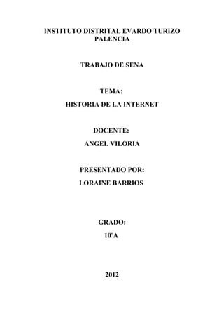 INSTITUTO DISTRITAL EVARDO TURIZO
             PALENCIA


        TRABAJO DE SENA


             TEMA:
     HISTORIA DE LA INTERNET


           DOCENTE:
         ANGEL VILORIA


        PRESENTADO POR:
        LORAINE BARRIOS




             GRADO:
              10ºA




              2012
 