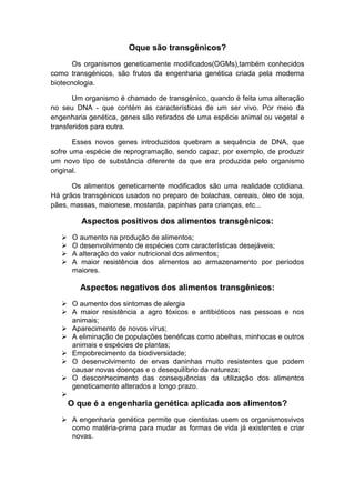 Oque são transgênicos?
       Os organismos geneticamente modificados(OGMs),também conhecidos
como transgénicos, são frutos da engenharia genética criada pela moderna
biotecnologia.

       Um organismo é chamado de transgénico, quando é feita uma alteração
no seu DNA - que contém as características de um ser vivo. Por meio da
engenharia genética, genes são retirados de uma espécie animal ou vegetal e
transferidos para outra.

       Esses novos genes introduzidos quebram a sequência de DNA, que
sofre uma espécie de reprogramação, sendo capaz, por exemplo, de produzir
um novo tipo de substância diferente da que era produzida pelo organismo
original.

      Os alimentos geneticamente modificados são uma realidade cotidiana.
Há grãos transgénicos usados no preparo de bolachas, cereais, óleo de soja,
pães, massas, maionese, mostarda, papinhas para crianças, etc...

          Aspectos positivos dos alimentos transgênicos:
       O aumento na produção de alimentos;
       O desenvolvimento de espécies com características desejáveis;
       A alteração do valor nutricional dos alimentos;
       A maior resistência dos alimentos ao armazenamento por períodos
        maiores.

          Aspectos negativos dos alimentos transgênicos:
    O aumento dos sintomas de alergia
    A maior resistência a agro tóxicos e antibióticos nas pessoas e nos
     animais;
    Aparecimento de novos vírus;
    A eliminação de populações benéficas como abelhas, minhocas e outros
     animais e espécies de plantas;
    Empobrecimento da biodiversidade;
    O desenvolvimento de ervas daninhas muito resistentes que podem
     causar novas doenças e o desequilíbrio da natureza;
    O desconhecimento das consequências da utilização dos alimentos
     geneticamente alterados a longo prazo.
   
       O que é a engenharia genética aplicada aos alimentos?
    A engenharia genética permite que cientistas usem os organismosvivos
     como matéria-prima para mudar as formas de vida já existentes e criar
     novas.
 