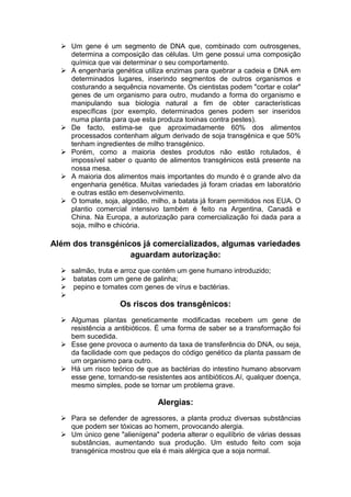  Um gene é um segmento de DNA que, combinado com outrosgenes,
    determina a composição das células. Um gene possui uma composição
    química que vai determinar o seu comportamento.
   A engenharia genética utiliza enzimas para quebrar a cadeia e DNA em
    determinados lugares, inserindo segmentos de outros organismos e
    costurando a sequência novamente. Os cientistas podem "cortar e colar"
    genes de um organismo para outro, mudando a forma do organismo e
    manipulando sua biologia natural a fim de obter características
    específicas (por exemplo, determinados genes podem ser inseridos
    numa planta para que esta produza toxinas contra pestes).
   De facto, estima-se que aproximadamente 60% dos alimentos
    processados contenham algum derivado de soja transgénica e que 50%
    tenham ingredientes de milho transgénico.
   Porém, como a maioria destes produtos não estão rotulados, é
    impossível saber o quanto de alimentos transgénicos está presente na
    nossa mesa.
   A maioria dos alimentos mais importantes do mundo é o grande alvo da
    engenharia genética. Muitas variedades já foram criadas em laboratório
    e outras estão em desenvolvimento.
   O tomate, soja, algodão, milho, a batata já foram permitidos nos EUA. O
    plantio comercial intensivo também é feito na Argentina, Canadá e
    China. Na Europa, a autorização para comercialização foi dada para a
    soja, milho e chicória.

Além dos transgénicos já comercializados, algumas variedades
                   aguardam autorização:
   salmão, truta e arroz que contém um gene humano introduzido;
   batatas com um gene de galinha;
   pepino e tomates com genes de vírus e bactérias.
  
                    Os riscos dos transgênicos:
   Algumas plantas geneticamente modificadas recebem um gene de
    resistência a antibióticos. É uma forma de saber se a transformação foi
    bem sucedida.
   Esse gene provoca o aumento da taxa de transferência do DNA, ou seja,
    da facilidade com que pedaços do código genético da planta passam de
    um organismo para outro.
   Há um risco teórico de que as bactérias do intestino humano absorvam
    esse gene, tornando-se resistentes aos antibióticos.Aí, qualquer doença,
    mesmo simples, pode se tornar um problema grave.

                               Alergias:
   Para se defender de agressores, a planta produz diversas substâncias
    que podem ser tóxicas ao homem, provocando alergia.
   Um único gene "alienígena" poderia alterar o equilíbrio de várias dessas
    substâncias, aumentando sua produção. Um estudo feito com soja
    transgénica mostrou que ela é mais alérgica que a soja normal.
 