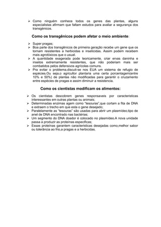  Como ninguém conhece todos os genes das plantas, alguns
  especialistas afirmam que faltam estudos para avaliar a segurança dos
  transgénicos.

   Como os transgênicos podem afetar o meio ambiente:
 Super pragas;
 Boa parte dos transgênicos de primeira geração recebe um gene que os
  tornam resistentes a herbicidas e inseticidas. Assim podem recebem
  mais agrotóxicos que o usual.
 A quantidade exagerada pode teoricamente, criar ervas daninha e
  insetos extremamente resistentes, que não poderiam mais ser
  combatidos pelos defensivos agrícolas comuns.
 Pra evitar o problema,discuti-se nos EUA um sistema de refugio de
  espécies.Ou seja,o agricultor plantaria uma certa porcentagem(entre
  10% e 50%) de plantas não modificadas para garantir o cruzamento
  entre espécies de pragas e assim diminuir a resistencia.

        Como os cientistas modificam os alimentos:
 Os cientistas descobrem genes responsaveis por caracteristicas
  interessantes em outras plantas ou animais;
 Determinadas enzimas agem como “tesouras”,que cortam a fita de DNA
  e extraem o trecho em que esta o gene desejado;
 Paralelamente as “tesouras” são usadas para abrir um plasmídeo,tipo de
  anel de DNA encontrado nas bactérias;
 Um segmento do DNA doador é colocado no plasmídeo.A nova unidade
  passa a produzir as proteínas especificas;
 Essas proteínas garantem caracteristicas desejadas como,melhor sabor
  ou tolerância ao frio,a pragas e a herbicidas.
 