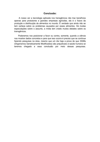 Conclusão:
     A nosso ver a tecnologia aplicada nos transgênicos não traz benefícios
apenas para produtores e grandes empresas agrícolas, ela é o futuro da
produção e distribuição de alimentos no mundo. É verdade que ainda não se
tem certeza sobre os problemas causados por esses alimentos. Há muitas
especulações sobre o assunto, a mídia tem criado muitos debates sobre os
transgênicos.

    Poderemos nos posicionar a favor ou contra, somente, quando a ciência
nos mostrar dados concretos e para que isso ocorra é preciso que se continue
fazendo pesquisas na área, mesmo que um dia haja a prova de que OGMs
(Organismos Geneticamente Modificados) são prejudiciais à saúde humana só
teremos chegado a essa conclusão por meio dessas pesquisas.
 