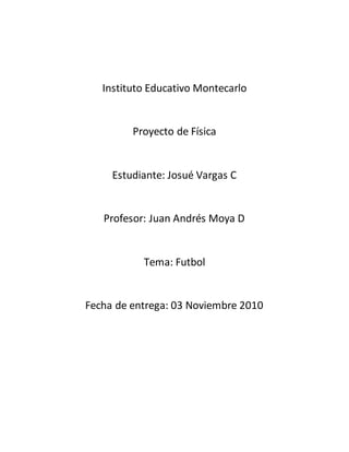 Instituto Educativo Montecarlo
Proyecto de Física
Estudiante: Josué Vargas C
Profesor: Juan Andrés Moya D
Tema: Futbol
Fecha de entrega: 03 Noviembre 2010
 