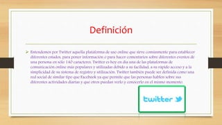 Definición
 Entendemos por Twitter aquella plataforma de uso online que sirve comúnmente para establecer
diferentes estados, para poner información o para hacer comentarios sobre diferentes eventos de
una persona en sólo 140 caracteres. Twitter es hoy en día una de las plataformas de
comunicación online más populares y utilizadas debido a su facilidad, a su rápido acceso y a la
simplicidad de su sistema de registro y utilización. Twitter también puede ser definida como una
red social de similar tipo que Facebook ya que permite que las personas hablen sobre sus
diferentes actividades diarias y que otros puedan verlo y conocerlo en el mismo momento.
 