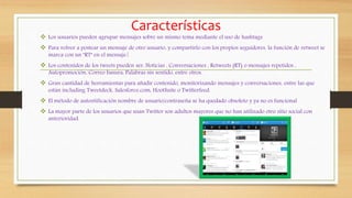 Características
 Los usuarios pueden agrupar mensajes sobre un mismo tema mediante el uso de hashtags
 Para volver a postear un mensaje de otro usuario, y compartirlo con los propios seguidores, la función de retweet se
marca con un "RT" en el mensaje.[
 Los contenidos de los tweets pueden ser, Noticias , Conversaciones , Retweets (RT) o mensajes repetidos ,
Autopromoción, Correo basura, Palabras sin sentido, entre otros.
 Gran cantidad de herramientas para añadir contenido, monitorizando mensajes y conversaciones, entre las que
están including Tweetdeck, Salesforce.com, HootSuite o Twitterfeed.
 El método de autentificación nombre de usuario/contraseña se ha quedado obsoleto y ya no es funcional
 La mayor parte de los usuarios que usan Twitter son adultos mayores que no han utilizado otro sitio social con
anterioridad.
 