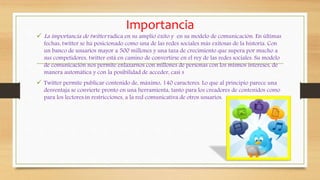 Importancia
 La importancia de twitter radica en su amplio éxito y en su modelo de comunicación. En últimas
fechas, twitter se ha posicionado como una de las redes sociales más exitosas de la historia. Con
un banco de usuarios mayor a 500 millones y una taza de crecimiento que supera por mucho a
sus competidores, twitter está en camino de convertirse en el rey de las redes sociales. Su modelo
de comunicación nos permite enlazarnos con millones de personas con los mismos intereses, de
manera automática y con la posibilidad de acceder, casi s
 Twitter permite publicar contenido de, máximo, 140 caracteres. Lo que al principio parece una
desventaja se convierte pronto en una herramienta, tanto para los creadores de contenidos como
para los lectores.in restricciones, a la red comunicativa de otros usuarios.
 