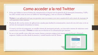 Como acceder a la red Twitter
• Si hay que hablar en nuevas formas de comunicación en internet tras la aparición de la mensajería instantánea, VoIP y
las redes sociales sería un error no hablar de 'microblogging', y más en concreto de Twitter.
Twitter es una aplicación web que nos permite estar en contacto con otros usuarios de la red a través de mensajes de
140 caracteres como máximo.
• Prueba de ello son las cientos de aplicaciones creadas para facilitar la comunicación a través de esta red como si de un
servicio de mensajería instantánea se tratara.
Un nuevo servicio de respuestas, un sencillo sistema de mensajería privada y un innovador sistema de relaciones entre
usuarios han convertido a Twitter en toda una revolución en la comunicación por internet.
• Su uso es tan sencillo como abrir una cuenta, buscar a nuestros amigos (con nuestra agenda Gmail o Hotmail) y
empezar a hablar con ellos desde la atractiva y versátil interfaz web de Twitter
 