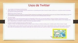 Usos de Twitter
 Acceso rápido a herramientas de productividad:
Twitter además de ser una herramienta útil para comunicarnos, nos permite generar listas de tareas de rápido y fácil acceso, con muchas opciones interesantes
que mejorarán nuestra productividad.
 Obtención de noticias a tiempo real:
Muchos medios nos ofrecen a través de su cuenta de Twister información actualizada a cada segundo de lo que ocurre en el mundo. Puedes utilizar la red social
para mantenerte informado de todos los acontecimientos y sucesos acerca de los temas que más te interesen.
 Encontrar trabajo:
En general, internet es una gran herramienta para los desempleados. Twitter ofrece un interesante lifting de empresas mediante su herramienta gratuita
TweetMyJobs, que te ofrece un listado de actualizaciones relacionadas con la profesión que tu quieras ejercer. Además siempre puedes recurrir a hastags como
Jobs, es impresionante la cantidad de resultados interesantes que puedes encontrar.
 Conseguir las últimas actualizaciones de tu software favorito:
Si sigues en Twitter a las distintas distribuidoras de software, estarás al día de sus últimas actualizaciones, y además, puedes obtener ofertas y ventajas.
 Con Twitter puedes acceder a personas y cuentas con las que no compartes estilo de vida. Si sigues a determinadas personas, empezarás a seguir cada vez más.
Esto se debe a los comentarios de tus contactos y sobre todo a los retweets de otros, que te ponen en contacto con un gran número y muy diversos usuarios.
 