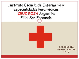 R A D I O L O G Í A
R A M O S W A L T E R
1 ° A
Instituto Escuela de Enfermería y
Especialidades Paramédicas
CRUZ ROJA Argentina
Filial San Fernando
 
