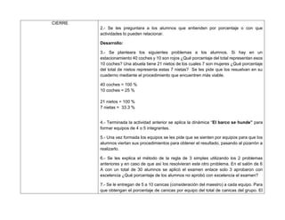 CIERRE
2.- Se les preguntara a los alumnos que entienden por porcentaje o con que
actividades lo pueden relacionar.
Desarrollo:
3.- Se planteara los siguientes problemas a los alumnos. Si hay en un
estacionamiento 40 coches y 10 son rojos ¿Qué porcentaje del total representan esos
10 coches? Una abuela tiene 21 nietos de los cuales 7 son mujeres ¿Qué porcentaje
del total de nietos representa estas 7 nietas? Se les pide que los resuelvan en su
cuaderno mediante el procedimiento que encuentren más viable.
40 coches = 100 %
10 coches = 25 %
21 nietos = 100 %
7 nietas = 33.3 %
4.- Terminada la actividad anterior se aplica la dinámica “El barco se hunde” para
formar equipos de 4 o 5 integrantes.
5.- Una vez formada los equipos se les pide que se sienten por equipos para que los
alumnos viertan sus procedimientos para obtener el resultado, pasando al pizarrón a
realizarlo.
6.- Se les explica el método de la regla de 3 simples utilizando los 2 problemas
anteriores y en caso de que así los resolvieran este otro problema. En el salón de 6
A con un total de 30 alumnos se aplicó el examen enlace solo 3 aprobaron con
excelencia ¿Qué porcentaje de los alumnos no aprobó con excelencia el examen?
7.- Se le entregan de 5 a 10 canicas (consideración del maestro) a cada equipo. Para
que obtengan el porcentaje de canicas por equipo del total de canicas del grupo. El
 
