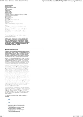 Esclarecimentos importantes sobre as atividades
do Instituto Ethos
1. O trabalho de orientação às empresas é voluntário,
sem nenhuma cobrança ou remuneração.
2. Não fazemos consultoria e não credenciamos nem
autorizamos profissionais a oferecer qualquer tipo de
serviço em nosso nome.
3. Não somos entidade certificadora de
Votorantim Industrial
Aracruz Celulose
Votorantim Celulose e Papel
Light
Natura Cosméticos
CPFL Energia
Camargo Corrêa
Andrade Gutierrez
Construtora OAS
Companhia Brasileira de Metalurgia e Mineração (CBMM)
Coamo Agroindustrial Cooperativa
Polimix Concreto
Aflopar Participações
Estre Ambiental
Odebrecht Engenharia e Construção
Grupo Orsa
Samarco Mineração
Nutrimental
União da Indústria de Cana-de-Açúcar (Unica)
Apoio:
Instituto Ethos de Empresas e Responsabilidade Social
Fórum Amazônia Sustentável
Sindicato da Indústria Mineral do Estado de Minas Gerais
(SindiExtra)
Federação das Indústrias do Estado do Paraná (Fiep)
Wal-Mart Brasil
Por Fabrício Ângelo (Envolverde) / Edição de Benjamin S.
Gonçalves (Instituto Ethos)
Legenda da foto: Ricardo Young lê a Carta Aberta ao Brasil
sobre Mudanças Climáticas. Ao fundo, da esquerda para a
direita, Luiz Figueiredo Machado, do Ministério das Relações
Exteriores, ministro Carlos Minc, do Meio Ambiente, jornalista
Daniela Chiaretti, do Valor Econômico, ministro Sérgio Rezende,
da Ciência e Tecnologia, e Roger Agnelli, presidente da Vale.
Crédito: Marcelo Soubhia/Ag. Fotosite
_____________________________________________________________________________
Marina Silva comenta o evento
A senadora pelo Acre Marina Silva estava na plateia e, na saída,
comentou alguns pontos do debate. A ex-ministra afirmou que as
empresas estão se colocando à frente do governo, algo que a
academia e os movimentos sociais há muito tempo já fizeram.
Ela critica justamente a ausência de uma afirmação do governo,
colocando-se como líder do processo interna e externamente.
Para ela, “a sustentabilidade ambiental é o desafio deste século,
e não uma discussão de verde pelo verde, como dizem aqueles
mais desinformados. É discutir a economia, que se traduz na
agricultura, no transporte, na geração de energia, na saúde, na
educação, no conhecimento, na inovação tecnológica. Isso leva
a novas oportunidades de emprego e a uma nova economia”.
A senadora observou que, ao assumir metas, as empresas se
colocam à frente do governo. E acha que ainda mais importante
é que essas metas passem a ser tomadas em níveis setoriais.
“Espero que os setores se comprometam com metas. Estes que
estão se colocando aqui estão fazendo, inclusive, algo muito
racional e pragmático. Estão se posicionando em termos de
mercado. Já existe um mapa do caminho para a economia verde
e as pessoas estão se antecipando. Agora quem precisa se
antecipar são os líderes, o Congresso, que está atrasado
anos-luz em relação a este debate. Lá as pessoas estão
discutindo como retroceder na legislação ambiental, quando, na
verdade, o que precisamos é nos posicionar estrategicamente
com a vantagem diferencial que temos.”
Marina Silva anunciou que no próximo domingo (30/08) haverá a
sua transição oficial para o PV, após afirmar que o partido está
criando mecanismos importantes para viabilizar sua revisão
programática e reestruturação. Ela comentou sobre sua primeira
reunião no partido, na qual afirmou que houve um avanço
significativo na agenda de transição.
A ex-ministra do Meio Ambiente declarou que o seu discurso é
compatível com os anseios da sociedade e com as necessidades
do planeta, e que o PV está sendo pioneiro em reelaborar o seu
programa à luz dessas questões estratégicas. A senadora
afirmou que, em lugar de criar esse embate dentro do PT, optou
por fazer o encontro com aqueles que se dispõem a realizar
essas mudanças.
Por Betina Sarue (Instituto Ethos) / Edição de Benjamin S.
Gonçalves
Instituto Ethos - Notícias - É hora de tomar atitudes http://www1.ethos.org.br/EthosWeb/pt/2829/servicos_do_portal/noticia...
4 de 5 03/11/2009 01:30
 