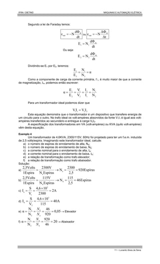 IFRN / DIETIND MÁQUINAS E AUTOMAÇÃO ELÉTRICA
11 - Lunardo Alves de Sena
Segundo a lei de Faraday temos:
dt
d
N
ε B
ind
Φ
−
= ou
∆t
∆
N
ε B
ind
Φ
−
=
Ou seja:
dt
d
N
E m
1
1
Φ
=
dt
d
N
E m
2
2
Φ
=
Dividindo-se E1 por E2, teremos:
α
N
N
E
E
2
1
2
1
=
=
Como a componente de carga da corrente primária, I’1, é muito maior de que a corrente
de magnetização, Im, podemos então escrever:
2
1
'
1
2
2
1
2
1
N
N
I
I
V
V
E
E
α =
=
=
=
Para um transformador ideal podemos dizer que
2
2
1
1 I
V
I
V =
Esta equação demonstra que o transformador é um dispositivo que transfere energia de
um circuito para o outro. No trafo ideal os volt-ampères absorvidos da fonte V1I1 é igual aos volt-
ampéres transferidos ao secundário e entregue à carga V2I2.
A especificação dos transformadores em VA (volt-ampères) ou KVA (quilo volt-ampères)
vêm desta equação.
Exemplo 4
Um transformador de 4,6KVA, 2300/115V, 60Hz foi projetado para ter um f.e.m. induzida
de 2,5 volts/espira. Imaginando este transformador ideal, calcule:
a) o número de espiras do enrolamento de alta, Na;
b) o número de espiras do enrolamento de baixa, Nb;
c) a corrente nominal para o enrolamento de alta, Ia;
d) a corrente nominal para o enrolamento de baixa, Ib;
e) a relação de transformação como trafo elevador;
f) a relação de transformação como trafo abaixador.
Solução:
a) 920Espiras
2,5
2300
N
Espiras
N
2300V
1Espira
2,5Volts
a
a
=
=
→
=
b) Espiras
6
4
2,5
115
N
Espiras
N
115V
1Espira
2,5Volts
b
b
=
=
→
=
c) 2A
2300
10
4,6
V
S
I
3
1
a =
×
=
=
d) A
40
115
10
4,6
V
S
I
3
2
b
=
×
=
=
e) 05
,
0
920
46
N
N
α
2
1
=
=
=
=
a
b
N
N
→ Elevador
f) 20
46
920
N
N
α
2
1
=
=
=
=
b
a
N
N
→ Abaixador
 