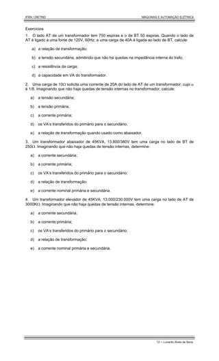 IFRN / DIETIND MÁQUINAS E AUTOMAÇÃO ELÉTRICA
12 - Lunardo Alves de Sena
Exercícios
1. O lado AT de um transformador tem 750 espiras e o de BT 50 espiras. Quando o lado de
AT é ligado a uma fonte de 120V, 60Hz, e uma carga de 40A é ligada ao lado de BT, calcule:
a) a relação de transformação;
b) a tensão secundária, admitindo que não há quedas na impedância interna do trafo;
c) a resistência da carga;
d) a capacidade em VA do transformador.
2. Uma carga de 10Ω solicita uma corrente de 20A do lado de AT de um transformador, cujo α
é 1/8. Imaginando que não haja quedas de tensão internas no transformador, calcule:
a) a tensão secundária;
b) a tensão primária;
c) a corrente primária;
d) os VA’s transferidos do primário para o secundário;
e) a relação de transformação quando usado como abaixador.
3. Um transformador abaixador de 45KVA, 13.800/380V tem uma carga no lado de BT de
250Ω. Imaginando que não haja quedas de tensão internas, determine:
a) a corrente secundária;
b) a corrente primária;
c) os VA’s transferidos do primário para o secundário;
d) a relação de transformação;
e) a corrente nominal primária e secundária.
4. Um transformador elevador de 45KVA, 13.000/230.000V tem uma carga no lado de AT de
3000KΩ. Imaginando que não haja quedas de tensão internas, determine:
a) a corrente secundária;
b) a corrente primária;
c) os VA’s transferidos do primário para o secundário;
d) a relação de transformação;
e) a corrente nominal primária e secundária.
 