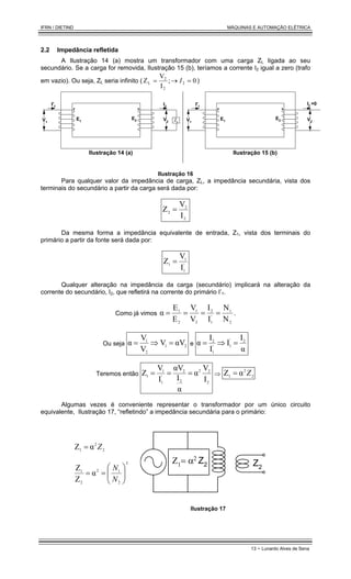IFRN / DIETIND MÁQUINAS E AUTOMAÇÃO ELÉTRICA
13 - Lunardo Alves de Sena
2.2 Impedância refletida
A Ilustração 14 (a) mostra um transformador com uma carga ZL ligada ao seu
secundário. Se a carga for removida, Ilustração 15 (b), teríamos a corrente I2 igual a zero (trafo
em vazio). Ou seja, ZL seria infinito ( 0
;
I
V
Z 2
2
2
L =
→
= I )
E1
E2
V1
V2 ZL
I2
I'1
Ilustração 14 (a)
E1
E2
V1
V2
I2
=0
I'1
Ilustração 15 (b)
Ilustração 16
Para qualquer valor da impedância de carga, ZL, a impedância secundária, vista dos
terminais do secundário a partir da carga será dada por:
2
2
2
I
V
Z =
Da mesma forma a impedância equivalente de entrada, Z1, vista dos terminais do
primário a partir da fonte será dada por:
'
1
1
1
I
V
Z =
Qualquer alteração na impedância da carga (secundário) implicará na alteração da
corrente do secundário, I2, que refletirá na corrente do primário I’1.
Como já vimos
2
1
'
1
2
2
1
2
1
N
N
I
I
V
V
E
E
α =
=
=
= .
Ou seja 2
1
2
1
αV
V
V
V
α =
⇒
= e
α
I
I
I
I
α 2
'
1
'
1
2
=
⇒
=
Teremos então
2
2
2
2
2
'
1
1
1
I
V
α
α
I
αV
I
V
Z =
=
= ⇒ 2
2
1 α
Z Z
=
Algumas vezes é conveniente representar o transformador por um único circuito
equivalente, Ilustração 17, “refletindo” a impedância secundária para o primário:
2
2
1 α
Z Z
=
2
2
1
2
2
1
α
Z
Z








=
=
N
N
Ζ1= α2
Z2 Z2
Ilustração 17
 
