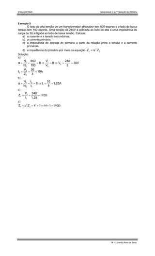 IFRN / DIETIND MÁQUINAS E AUTOMAÇÃO ELÉTRICA
14 - Lunardo Alves de Sena
Exemplo 5
O lado de alta tensão de um transformador abaixador tem 800 espiras e o lado de baixa
tensão tem 100 espiras. Uma tensão de 240V é aplicada ao lado de alta e uma impedância de
carga de 3Ω é ligada ao lado de baixa tensão. Calcule:
a) a corrente e a tensão secundárias;
b) a corrente primária;
c) a impedância de entrada do primário a partir da relação entre a tensão e a corrente
primárias;
d) a impedância do primário por meio da equação 2
2
1
α
Z Z
=
Solução:
a)
30V
8
240
V
8
V
V
8
100
800
N
N
α 2
2
1
2
1
=
=
⇒
=
⇒
=
=
=
10A
3
30
Z
V
I
2
2
2 =
=
=
b)
1,25A
8
10
I
8
I
I
N
N
α 1
1
2
2
1
=
=
⇒
=
=
=
c)
Ω
=
=
= 192
1,25
240
I
V
Z
1
1
1
d)
Ω
=
×
=
×
=
= 192
3
64
3
82
2
Z
2
1 α
Z
 