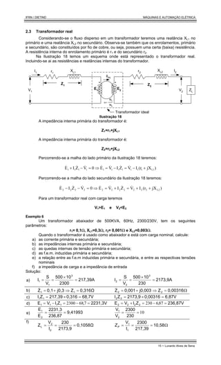 IFRN / DIETIND MÁQUINAS E AUTOMAÇÃO ELÉTRICA
15 - Lunardo Alves de Sena
2.3 Transformador real
Considerando-se o fluxo disperso em um transformador teremos uma reatância XL1 no
primário e uma reatância XL2 no secundário. Observa-se também que os enrolamentos, primário
e secundário, são constituídos por fio de cobre, ou seja, possuem uma certa (baixa) resistência.
A resistência interna do enrolamento primário é r1 e do secundário r2.
Na Ilustração 18 temos um esquema onde está representado o transformador real.
Incluindo-se ai as resistências e reatâncias internas do transformador.
φm
E2
E1
r1
XL1 r2
XL2
I1
I2
V2
V1
Z1 Z2
ZL
α=
N1
N2
Transformador ideal
Ilustração 18
A impedância interna primária do transformador é:
Z1=r1+jXL1
A impedância interna primária do transformador é:
Z2=r2+jXL2
Percorrendo-se a malha do lado primário da Ilustração 18 teremos:
)
jX
(r
I
V
Z
I
V
E
0
V
Z
I
E L1
1
1
1
1
1
1
1
1
1
1
1 +
−
=
−
=
⇒
=
−
+ &
&
&
&
&
&
&
Percorrendo-se a malha do lado secundário da Ilustração 18 teremos:
)
jX
(r
I
V
Z
I
V
E
0
V
Z
I
E L2
2
2
2
2
2
2
2
2
2
2
2 +
+
=
+
=
⇒
=
−
− &
&
&
&
&
&
&
Para um transformador real com carga teremos
V1>E1 e V2<E2
Exemplo 6
Um transformador abaixador de 500KVA, 60Hz, 2300/230V, tem os seguintes
parâmetros:
r1= 0,1Ω, XL1=0,3Ω, r2= 0,001Ω e XL2=0,003Ω.
Quando o transformador é usado como abaixador e está com carga nominal, calcule:
a) as corrente primária e secundária;
b) as impedâncias internas primária e secundária;
c) as quedas internas de tensão primária e secundária;
d) as f.e.m. induzidas primária e secundária;
e) a relação entre as f.e.m induzidas primária e secundária, e entre as respectivas tensões
nominais
f) a impedância de carga e a impedância de entrada
Solução:
a) 217,39A
2300
10
500
V
S
I
3
1
1 =
×
=
= 2173,9A
230
10
500
V
S
I
3
2
2 =
×
=
=
b) 0,316Ω
Z
j0,3
0,1
Z 1
1 =
⇒
+
=
& Ω
=
⇒
+
= 0,00316
Z
j0,003
0,001
Z 2
2
&
c) 68,7V
0,316
217,39
Z
I 1
1 =
×
= 6,87V
0,00316
2173,9
Z
I 2
2 =
×
=
d) 2231,3V
,
Z
I
V
E 1
1
1
1 =
−
=
−
= 7
68
2300 236,87V
,
Z
I
V
E 2
2
2
2 =
−
=
+
= 87
6
230
e) 9,41993
236,87
2231,3
E
E
2
1
=
= 10
=
=
230
2300
V
V
2
1
f)
0,1058Ω
2173,9
230
I
V
Z
2
2
L =
=
= Ω
=
=
= 10,58
217,39
2300
I
V
1
1
P
Z
 