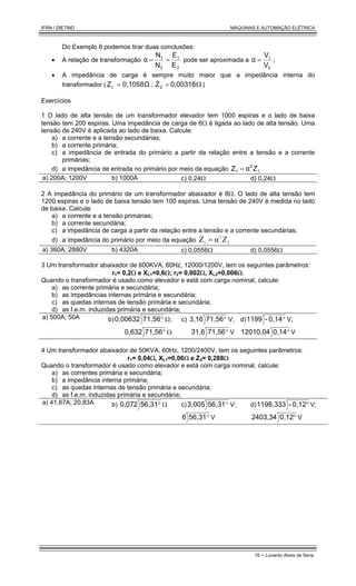 IFRN / DIETIND MÁQUINAS E AUTOMAÇÃO ELÉTRICA
16 - Lunardo Alves de Sena
Do Exemplo 6 podemos tirar duas conclusões:
• A relação de transformação
2
1
2
1
E
E
N
N
α =
= pode ser aproximada a
2
1
V
V
α = ;
• A impedância de carga é sempre muito maior que a impedância interna do
transformador ( 0,1058Ω
ZL = ; Ω
= 0,00316
Z2
& )
Exercícios
1 O lado de alta tensão de um transformador elevador tem 1000 espiras e o lado de baixa
tensão tem 200 espiras. Uma impedância de carga de 6Ω é ligada ao lado de alta tensão. Uma
tensão de 240V é aplicada ao lado de baixa. Calcule:
a) a corrente e a tensão secundárias;
b) a corrente primária;
c) a impedância de entrada do primário a partir da relação entre a tensão e a corrente
primárias;
d) a impedância de entrada no primário por meio da equação 2
Z
2
1 α
Z =
a) 200A; 1200V b) 1000A c) 0,24Ω d) 0,24Ω
2 A impedância do primário de um transformador abaixador é 8Ω. O lado de alta tensão tem
1200 espiras e o lado de baixa tensão tem 100 espiras. Uma tensão de 240V é medida no lado
de baixa. Calcule:
a) a corrente e a tensão primárias;
b) a corrente secundária;
c) a impedância de carga a partir da relação entre a tensão e a corrente secundárias;
d) a impedância do primário por meio da equação 2
2
1 α
Z Z
=
a) 360A; 2880V b) 4320A c) 0,0556Ω d) 0,0556Ω
3 Um transformador abaixador de 600KVA, 60Hz, 12000/1200V, tem os seguintes parâmetros:
r1= 0,2Ω e XL1=0,6Ω; r2= 0,002Ω, XL2=0,006Ω.
Quando o transformador é usado como elevador e está com carga nominal, calcule:
a) as corrente primária e secundária;
b) as impedâncias internas primária e secundária;
c) as quedas internas de tensão primária e secundária;
d) as f.e.m. induzidas primária e secundária;
a) 500A; 50A b) °
71,56
0,00632 Ω;
°
71,56
0,632 Ω
c) °
71,56
3,16 V;
°
71,56
31,6 V
d) °
0,14
-
1199 V;
°
0,14
12010,04 V
4 Um transformador abaixador de 50KVA, 60Hz, 1200/2400V, tem os seguintes parâmetros:
r1= 0,04Ω, XL1=0,06Ω e Z2= 0,288Ω
Quando o transformador é usado como elevador e está com carga nominal, calcule:
a) as correntes primária e secundária;
b) a impedância interna primária;
c) as quedas internas de tensão primária e secundária;
d) as f.e.m. induzidas primária e secundária;
a) 41,67A; 20,83A b) °
56,31
0,072 Ω c) °
56,31
3,005 V;
°
56,31
6 V
d) °
0,12
-
1198,333 V;
°
0,12
2403,34 V
 