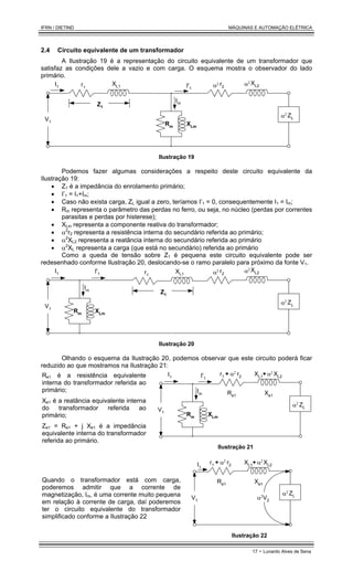 IFRN / DIETIND MÁQUINAS E AUTOMAÇÃO ELÉTRICA
17 - Lunardo Alves de Sena
2.4 Circuito equivalente de um transformador
A Ilustração 19 é a representação do circuito equivalente de um transformador que
satisfaz as condições dele a vazio e com carga. O esquema mostra o observador do lado
primário.
XLm
Rm
r1
XL1 r2
XL2
I1 I'1
V1
Z1
ZL
α2
Im
α2 α2
Ilustração 19
Podemos fazer algumas considerações a respeito deste circuito equivalente da
Ilustração 19:
• Z1 é a impedância do enrolamento primário;
• I’1 = I1+Im;
• Caso não exista carga, ZL igual a zero, teríamos I’1 = 0, consequentemente I1 = Im;
• Rm representa o parâmetro das perdas no ferro, ou seja, no núcleo (perdas por correntes
parasitas e perdas por histerese);
• XLm representa a componente reativa do transformador;
• α2
r2 representa a resistência interna do secundário referida ao primário;
• α2
XL2 representa a reatância interna do secundário referida ao primário
• α2
XL representa a carga (que está no secundário) referida ao primário
Como a queda de tensão sobre Z1 é pequena este circuito equivalente pode ser
redesenhado conforme Ilustração 20, deslocando-se o ramo paralelo para próximo da fonte V1.
XLm
Rm
r1
XL1
r2
XL2
I1 I'1
V1
Z1
ZL
α2
Im
α2 α2
Ilustração 20
Olhando o esquema da Ilustração 20, podemos observar que este circuito poderá ficar
reduzido ao que mostramos na Ilustração 21:
Re1 é a resistência equivalente
interna do transformador referida ao
primário;
Xe1 é a reatância equivalente interna
do transformador referida ao
primário;
Ze1 = Re1 + j Xe1 é a impedância
equivalente interna do transformador
referida ao primário.
XLm
Rm
r1 + XL1+
r2 XL2
I1 I'1
V1
ZL
α2
Im
α2 α2
Re1 Xe1
Ilustração 21
Quando o transformador está com carga,
poderemos admitir que a corrente de
magnetização, Im, é uma corrente muito pequena
em relação à corrente de carga, daí poderemos
ter o circuito equivalente do transformador
simplificado conforme a Ilustração 22
r1 + XL1+
r2 XL2
I1
V1
ZL
α2
α2 α2
Re1 Xe1
α2
V2
Ilustração 22
 
