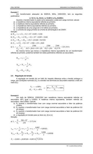 IFRN / DIETIND MÁQUINAS E AUTOMAÇÃO ELÉTRICA
18 - Lunardo Alves de Sena
Exemplo 7
Um transformador abaixador de 500KVA, 60Hz, 2300/230V, tem os seguintes
parâmetros:
r1= 0,1Ω, XL1=0,3Ω, r2= 0,001Ω e XL2=0,003Ω.
Quando o transformador é usado como abaixador e está com carga nominal, calcule:
a) a resistência interna equivalente referida ao primário;
b) a reatância interna equivalente referida ao primário;
c) a impedância interna equivalente referida ao primário;
d) a impedância de uma carga de 0,1Ω referia ao primário;
e) a corrente de carga primária se a fonte de alimentação é de 2300V.
Solução:
a) 0,2Ω
0,001
10
0,1
r
α
r
R 2
2
2
1
eq1 =
×
+
=
+
=
b) 0,6Ω
0,003
10
0,3
rX
α
X
X 2
L2
2
L1
eq1 =
×
+
=
+
=
c) Ω
=
+
=
+
= 632
,
0
j0,6)Ω
0,2
(
jX
R
Z eq1
eq1
eq1
d) Ω
+
=
=
×
=
= j0)
(10
Ω
10
0
1
1
,
0
Z
α
Z 2
L
2
L1
e) 225,101A
10,2176
2300
j0,6
10,2
2300
j0)
(10
j0,6)
(0,2
2300
Z
Z
V
I
L1
eq1
1
1 =
=
+
=
+
+
+
=
+
=
Da mesma forma que temos a impedância interna equivalente de um transformador
referida ao primário, podemos também ter estes parâmetros referidos ao secundário.
1
2
2
eq2 r
1
r
R
α
+
=
L1
2
L2
eq2 X
1
X
X
α
+
=
eq2
eq2
eq2 jX
R
Z +
=
2.5 Regulação de tensão
A regulação em tensão de um trafo diz respeito diferença entre a tensão entregue a
carga, sob condições nominais (V2), e a tensão nos terminais do secundário estando o trafo em
vazio (E2).
R%
)
V
(E
100%
V
2
2
2
→
−
→

⇒ 100%
V
V
E
R%
2
2
2
×
−
=
Exemplo 8
Um trafo de 500KVA, 2300/230V tem resistência interna equivalente referida ao
secundário (BT) igual a 0,002Ω. A reatância interna equivalente, também referida ao
secundário, vale 0,006Ω. Calcule:
a) E2 quando o transformador tiver com carga nominal secundária e fator de potência
unitário;
b) E2 quando o transformador tiver com carga nominal secundária e fator de potência 0,8
em atraso;
c) E2 quando o transformador tiver com carga nominal secundária e fator de potência 0,6
em avanço;
d) a regulação em tensão para os itens (a), (b) e (c)
Solução:
a) 2173,9A
230
10
500
V
S
I
3
2
2 =
×
=
=
Ω
=
=
⇒
=
⇒
+
= 001
,
0
2
0,002
r
r 2
2
1
2
2
1
2
2eq
α
α
r
r
r
r ;
0,003Ω
2
0,006
X
α
X
X
α
X
X
X L2
2
L1
L2
2
L1
L2
L2eq =
=
⇒
=
⇒
+
=
Ω
°
=
Ω
+
= 56
,
71
0,00316
j0,003)
0,001
(
Z2
&
 