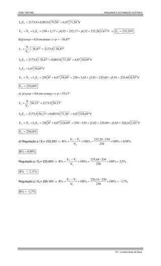 IFRN / DIETIND MÁQUINAS E AUTOMAÇÃO ELÉTRICA
19 - Lunardo Alves de Sena
V
71,56
6,87
56
,
71
00316
,
0
2173,9
Z
I 2
2 °
=
°
×
=
V
1,61
232,26
j6,52
232,17
6,52
2,17
230
Z
I
V
E 2
2
2
2 °
=
+
=
+
+
=
+
= j ⇒ 232,26V
E2 =
b) °
−
=
⇒
= 36,87
atraso
em
0,8
p/cos ϕ
ϕ
°
=
°
= 36,87
-
2173,9
36,87
-
V
S
I
2
2
V
34,69
6,87
71,56
00316
,
0
36,87
-
2173,9
Z
I 2
2 °
=
°
×
°
=
V
34,69
6,87
Z
I 2
2 °
=
V
0,95
235,68
j3,91
235,65
j3,91
5,65
230
34,69
6,87
0
230
Z
I
V
E 2
2
2
2 °
=
+
=
+
+
=
°
+
°
=
+
=
V
68
,
35
2
E2 =
c) °
=
⇒
= 13
,
53
avanço
em
0,6
p/cos ϕ
ϕ
°
=
°
= 56,13
2173,9
56,13
V
S
I
2
2
V
124,69
6,87
71,56
00316
,
0
56,13
2173,9
Z
I 2
2 °
=
°
×
°
=
V
1,43
6
1
,
226
j5,65
226,09
j5,65
91
,
3
230
124,69
87
,
6
0
230
Z
I
V
E 2
2
2
2 °
=
+
=
+
−
=
°
+
°
=
+
=
V
16
,
226
E2 =
d) Regulação p / E2= 232,26V ⇒ %
98
,
0
%
100
230
230
-
232,26
100%
V
V
E
R%
2
2
2
=
×
=
×
−
=
%
98
,
0
R% =
Regulação p / E2= 235,68V ⇒ %
5
,
2
%
100
230
230
-
235,68
100%
V
V
E
R%
2
2
2
=
×
=
×
−
=
%
5
,
2
R% =
Regulação p / E2= 226,16V ⇒ %
7
,
1
%
100
230
230
-
226,16
100%
V
V
E
R%
2
2
2
−
=
×
=
×
−
=
%
7
,
1
R% −
=
 