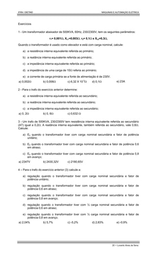 IFRN / DIETIND MÁQUINAS E AUTOMAÇÃO ELÉTRICA
20 - Lunardo Alves de Sena
Exercícios
1 - Um transformador abaixador de 500KVA, 60Hz, 230/2300V, tem os seguintes parâmetros:
r1= 0,001Ω, XL1=0,003Ω, r2= 0,1Ω e XL2=0,3Ω,
Quando o transformador é usado como elevador e está com carga nominal, calcule:
a) a resistência interna equivalente referida ao primário;
b) a reatância interna equivalente referida ao primário;
c) a impedância interna equivalente referida ao primário;
d) a impedância de uma carga de 10Ω referia ao primário;
e) a corrente de carga primária se a fonte de alimentação é de 230V.
a) 0,002Ω b) 0,006Ω c) 6,32 X 10-3
Ω d) 0,1Ω e) 23A
2 - Para o trafo do exercício anterior determine:
a) a resistência interna equivalente referida ao secundário;
b) a reatância interna equivalente referida ao secundário;
c) a impedância interna equivalente referida ao secundário;
a) 0, 2Ω b) 0, 6Ω c) 0,632 Ω
3 - Um trafo de 500KVA, 230/2300V tem resistência interna equivalente referida ao secundário
(AT) igual a 0,2Ω. A reatância interna equivalente, também referida ao secundário, vale 0,6Ω.
Calcule:
a) E2 quando o transformador tiver com carga nominal secundária e fator de potência
unitário;
b) E2 quando o transformador tiver com carga nominal secundária e fator de potência 0,6
em atraso;
c) E2 quando o transformador tiver com carga nominal secundária e fator de potência 0,8
em avanço;
a) 2347V b) 2430,32V c) 2180,65V
4 – Para o trafo do exercício anterior (3) calcule a:
a) regulação quando o transformador tiver com carga nominal secundária e fator de
potência unitário;
b) regulação quando o transformador tiver com carga nominal secundária e fator de
potência 0,6 em atraso;
c) regulação quando o transformador tiver com carga nominal secundária e fator de
potência 0,8 em avanço;
d) regulação quando o transformador tiver com ½ carga nominal secundária e fator de
potência 0,6 em atraso;
e) regulação quando o transformador tiver com ½ carga nominal secundária e fator de
potência 0,8 em avanço.
a) 2,04% b) 5,7% c) -5,2% d) 2,83% e) -0,9%
 