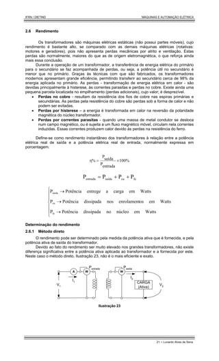 IFRN / DIETIND MÁQUINAS E AUTOMAÇÃO ELÉTRICA
21 - Lunardo Alves de Sena
2.6 Rendimento
Os transformadores são máquinas elétricas estáticas (não possui partes móveis), cujo
rendimento é bastante alto, se comparado com as demais máquinas elétricas (rotativas:
motores e geradores), pois não apresenta perdas mecânicas por atrito e ventilação. Estas
perdas são normalmente, maiores do que as de origem eletromagnética, o que reforça ainda
mais essa conclusão.
Durante a operação de um transformador, a transferência de energia elétrica do primário
para o secundário se faz acompanhada de perdas, ou seja, a potência útil no secundário é
menor que no primário. Graças às técnicas com que são fabricados, os transformadores
modernos apresentam grande eficiência, permitindo transferir ao secundário cerca de 98% da
energia aplicada no primário. As perdas - transformação de energia elétrica em calor - são
devidas principalmente à histerese, às correntes parasitas e perdas no cobre. Existe ainda uma
pequena parcela localizada no empilhamento (perdas adicionais), cujo valor; é desprezível.
• Perdas no cobre - resultam da resistência dos fios de cobre nas espiras primárias e
secundárias. As perdas pela resistência do cobre são perdas sob a forma de calor e não
podem ser evitadas.
• Perdas por histerese – a energia é transformada em calor na reversão da polaridade
magnética do núcleo transformador.
• Perdas por correntes parasitas - quando uma massa de metal condutor se desloca
num campo magnético, ou é sujeita a um fluxo magnético móvel, circulam nela correntes
induzidas. Essas correntes produzem calor devido às perdas na resistência do ferro.
Define-se como rendimento instantâneo dos transformadores à relação entre a potência
elétrica real de saída e a potência elétrica real de entrada, normalmente expressa em
porcentagem.
100%
entrada
P
saída
P
η% ×
=
fe
cu
saída
entrada P
P
P
P +
+
=







→
→
→
Watts
em
núcleo
no
dissipada
Potência
P
Watts
em
os
enrolament
nos
dissipada
Potência
P
Watts
em
carga
a
entrege
Potência
P
fe
cu
saída
Determinação do rendimento
2.6.1 Método direto
O rendimento pode ser determinado pela medida da potência ativa que é fornecida, e pela
potência ativa de saída do transformador.
Devido ao fato do rendimento ser muito elevado nos grandes transformadores, não existe
diferença significativa entre a potência ativa aplicada ao transformador e a fornecida por este.
Neste caso o método direto, Ilustração 23, não é o mais eficiente e exato.
I1
V1
W
A
Pentrada
W
Psaída
CARGA
(Ativa)
V2
I2
Ilustração 23
 