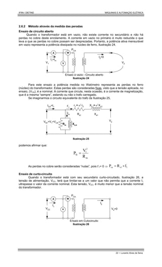 IFRN / DIETIND MÁQUINAS E AUTOMAÇÃO ELÉTRICA
22 - Lunardo Alves de Sena
2.6.2 Método através da medida das peradas
Ensaio de circuito aberto
Quando o transformador está em vazio, não existe corrente no secundário e não há
perdas no cobre deste enrolamento. A corrente em vazio no primário é muito reduzida o que
leva a que as perdas no cobre possam ser desprezadas. Portanto, a potência ativa mensurável
em vazio representa a potência dissipada no núcleo de ferro, Ilustração 24.
I1=Im
V1
W
A
PCA
V2
I2
=0
V
Ensaio à vazio - Circuito aberto
Ilustração 24
Para este ensaio a potência medida no Watímetro representa as perdas no ferro
(núcleo) do transformador. Estas perdas são consideradas fixas, visto que a tensão aplicada, no
ensaio, (VCA), é a nominal. A corrente que circula, nesta ocasião, é a corrente de magnetização,
que é a mesma “sempre”, estando ou não o trafo carregado.
Se imaginarmos o circuito equivalente do trafo da Ilustração 25,
XLm
Rm
r1 + XL1+
r2 XL2
ICA=I1 I'1
VN1=V1=VCA
Im
α2 α2
Re1 Xe1
V2
Ilustração 25
podemos afirmar que:
m
2
1
fe
R
V
P =
As perdas no cobre serão consideradas “nulas”, pois I’1= 0 ⇒
'
1
e1
cu I
R
P ×
=
Ensaio de curto-circuito
Quando o transformador está com seu secundário curto-circuitado, Ilustração 26, a
tensão de alimentação, VCC, terá que limitar-se a um valor que não permita que a corrente I1
ultrapasse o valor da corrente nominal. Esta tensão, VCC, é muito menor que a tensão nominal
do transformador.
I1
VCC
W
A
PCA
V2=0
I2
V
Ensaio em Cutocircuito
Ilustração 26
 