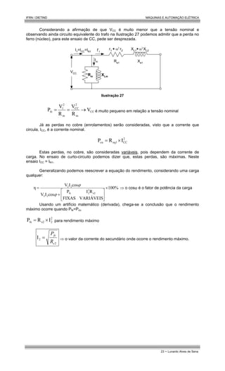 IFRN / DIETIND MÁQUINAS E AUTOMAÇÃO ELÉTRICA
23 - Lunardo Alves de Sena
Considerando a afirmação de que VCC é muito menor que a tensão nominal e
observando ainda circuito equivalente do trafo na Ilustração 27 podemos admitir que a perda no
ferro (núcleo), para este ensaio de CC, pede ser desprezada.
XLm
Rm
r1 + XL1+
r2 XL2
I1=ICC=IN1 I'1
VCC
Im
α2 α2
Re1 Xe1
Ilustração 27
CC
m
2
CC
m
2
1
fe V
R
V
R
V
P →
=
= é muito pequeno em relação a tensão nominal
Já as perdas no cobre (enrolamentos) serão consideradas, visto que a corrente que
circula, ICC, é a corrente nominal.
2
CC
eq1
cu I
R
P ×
=
Estas perdas, no cobre, são consideradas variáveis, pois dependem da corrente de
carga. No ensaio de curto-circuito podemos dizer que, estas perdas, são máximas. Neste
ensaio ICC = IN1.
Generalizando podemos reescrever a equação do rendimento, considerando uma carga
qualquer:
100%
VARIÁVEIS
FIXAS
R
I
P
cos
I
V
cos
I
V
η
e2
2
2
fe
2
2
2
2
×






+
=
ϕ
ϕ
⇒ o cosϕ é o fator de potência da carga
Usando um artifício matemático (derivada), chega-se a conclusão que o rendimento
máximo ocorre quando Pfe=Pcu
2
2
e2
fe I
R
P ×
= para rendimento máximo
2
2
I
e
fe
R
P
= ⇒ o valor da corrente do secundário onde ocorre o rendimento máximo.
 