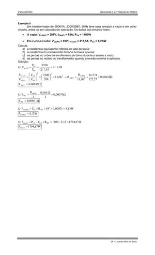 IFRN / DIETIND MÁQUINAS E AUTOMAÇÃO ELÉTRICA
24 - Lunardo Alves de Sena
Exemplo 9
Um transformador de 500KVA, 2300/208V, 60Hz teve seus ensaios a vazio e em curto-
circuito, antes de ser colocado em operação. Os dados dos ensaios foram,
• A vazio: VCA(BT) = 208V; ICA(BT) = 85A; PCA = 1800W
• Em curto-circuito: VCC(AT) = 95V; ICC(AT) = 217,5A; PCC = 8,2KW
Calcule;
a) a resistência equivalente referida ao lado de baixa;
b) a resistência do enrolamento do lado de baixa apenas;
c) as perdas no cobre do enrolamento de baixa durante o ensaio a vazio;
d) as perdas no núcleo do transformador quando a tensão nominal é aplicada.
Solução:
a)
( )
0,173Ω
217,5
8200
I
P
R 2
2
CC
CC
e(AT) =
=
=
0,00142Ω
122,27
0,1731
11,06
R
R
11,06
208
2300
V
V
R
R
2
e(AT)
e(BT)
2
2
2
BT
AT
e(BT)
e(AT)
=
=
=
→
=






=








=
0,00142Ω
Re(BT) =
b) 0,00071Ω
2
0,00142
2
R
R e(BT)
BT =
=
=
0,00071Ω
RBT =
c) 5,13W
0,00071
85
R
I
P 2
BT
2
CA
Cu(BT) =
×
=
×
=
5,13W
PCu(BT) =
d) 1794,87W
5,13
1800
R
I
P
P BT
2
CA
CA
núcleo =
−
=
×
−
=
1794,87W
Pnúcleo =
 