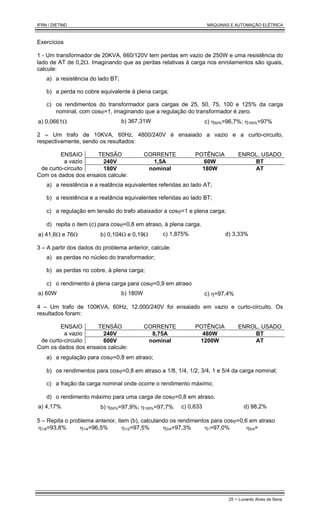IFRN / DIETIND MÁQUINAS E AUTOMAÇÃO ELÉTRICA
25 - Lunardo Alves de Sena
Exercícios
1 - Um transformador de 20KVA, 660/120V tem perdas em vazio de 250W e uma resistência do
lado de AT de 0,2Ω. Imaginando que as perdas relativas à carga nos enrolamentos são iguais,
calcule:
a) a resistência do lado BT;
b) a perda no cobre equivalente à plena carga;
c) os rendimentos do transformador para cargas de 25, 50, 75, 100 e 125% da carga
nominal, com cosϕ=1, imaginando que a regulação do transformador é zero.
a) 0,0661Ω b) 367,31W c) η50%=96,7%; η100%=97%
2 – Um trafo de 10KVA, 60Hz, 4800/240V é ensaiado a vazio e a curto-circuito,
respectivamente, sendo os resultados:
ENSAIO TENSÃO CORRENTE POTÊNCIA ENROL. USADO
a vazio 240V 1,5A 60W BT
de curto-circuito 180V nominal 180W AT
Com os dados dos ensaios calcule:
a) a resistência e a reatância equivalentes referidas ao lado AT;
b) a resistência e a reatância equivalentes referidas ao lado BT;
c) a regulação em tensão do trafo abaixador a cosϕ=1 e plena carga;
d) repita o item (c) para cosϕ=0,8 em atraso, à plena carga.
a) 41,6Ω e 76Ω b) 0,104Ω e 0,19Ω c) 1,875% d) 3,33%
3 – A partir dos dados do problema anterior, calcule:
a) as perdas no núcleo do transformador;
b) as perdas no cobre, à plena carga;
c) o rendimento à plena carga para cosϕ=0,9 em atraso
a) 60W b) 180W c) η=97,4%
4 – Um trafo de 100KVA, 60Hz, 12.000/240V foi ensaiado em vazio e curto-circuito. Os
resultados foram:
ENSAIO TENSÃO CORRENTE POTÊNCIA ENROL. USADO
a vazio 240V 8,75A 480W BT
de curto-circuito 600V nominal 1200W AT
Com os dados dos ensaios calcule:
a) a regulação para cosϕ=0,8 em atraso;
b) os rendimentos para cosϕ=0,8 em atraso a 1/8, 1/4, 1/2, 3/4, 1 e 5/4 da carga nominal;
c) a fração da carga nominal onde ocorre o rendimento máximo;
d) o rendimento máximo para uma carga de cosϕ=0,8 em atraso.
a) 4,17% b) η50%=97,9%; η100%=97,7% c) 0,633 d) 98,2%
5 – Repita o problema anterior, item (b), calculando os rendimentos para cosϕ=0,6 em atraso
η1/8=93,8% η1/4=96,5% η1/2=97,5% η3/4=97,3% η1=97,0% η5/4=
 