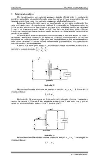 IFRN / DIETIND MÁQUINAS E AUTOMAÇÃO ELÉTRICA
26 - Lunardo Alves de Sena
3 Auto transformadores
Os transformadores convencionais possuem isolação elétrica entre o enrolamento
primário e secundário. No Autotransformador estas duas partes, primário e secundário, não são
isoladas uma da outra, muito pelo contrario, estas partes são ligadas fisicamente.
Define-se Autotransformador como um transformador de um único enrolamento. Ou
seja, um transformador de enrolamentos múltiplos é considerado um Autotransformador se
todos os seus enrolamentos forem ligados em série (com polaridade positiva ou negativa)
formando um único enrolamento. Nesta condição (enrolamentos ligados em série) obtém-se
transformações com grandes rendimentos, porém sacrificamos a isolação entre os circuitos do
primário e secundário.
Na Ilustração 28 temos um Autotransformador abaixador. A ilustração lembra um “divisor
de tensão”, porém uma observação no sentido da corrente Ic contata-se que o circuito não
representa um “divisor de tensão”. Veja que Ic tem sentido oposto ao que se convencionaria
num “divisor de tensão”. O que se observa na realidade é que este circuito se comporta como
um transformador: Autotransformador.
A tensão V1 é maior que a tensão V2 (Autotrafo abaixador) e a corrente I1 é menor que a
corrente I2, segundo a relação
1
1
2
1
2
1
I
I
V
V
N
N
=
= .
I1
V1
I2
Carga
V2
Ic
Abaixador
Ilustração 28
No Autotransformador abaixador se obedece a relação: 2
2
1
1 I
V
I
V = . A Ilustração 28
mostra ainda que:
c
1
2 I
I
I +
=
Na Ilustração 29 temos agora um Autotransformador elevador. Observe novamente o
sentido da corrente Ic. Veja que Ic tem sentido tal a garantir que I1 seja maior que I2, pois ai
temos um autotransformador elevador onde V1 é menor que V2.
I1
V2
I2
Carga
V1 Ic
Elevador
Ilustração 29
No Autotransformador elevador também obedece à relação: 2
2
1
1 I
V
I
V = . A Ilustração 29
mostra ainda que:
c
2
1 I
I
I +
=
 