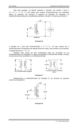 IFRN / DIETIND MÁQUINAS E AUTOMAÇÃO ELÉTRICA
27 - Lunardo Alves de Sena
Esta duas equações, do Atotrafo abaixador e elevador, que contêm o termo Ic
( c
1
2 I
I
I +
= ; c
2
1 I
I
I +
= ) são válidas para qualquer Autotransformador com polaridade
aditiva ou subtrativa. Por exemplo: O esquema da Ilustração 30 representa um
Autotransformador abaixador com polaridade subtrativa. A tensão V1 é maior que a tensão V2
I1
V2
I2
Carga
V1 Ic
Abaixador
Ilustração 30
a equação de Ic para este Autransformador é c
1
2 I
I
I +
= . Ou seja, sempre que o
Autotransformador for abaixador esta relação deverá ser usada. Caso contrário, se for elevador,
a relação deverá ser c
2
1 I
I
I +
=
Qualquer trafo comum de dois enrolamentos pode ser convertido em um
Autotransformador. Na Ilustração 31 a figura (a) representa o transformador isolado, na figura
(b) este mesmo trafo convertido em um Autotransformador.
V1
(a) Transformador original
V2
H1
H2
X1
X2
Entrada
(b) Autransformador polaridade
aditiva
Saída
H1
H2
X1
X2
Ilustração 31
Redesenhando o Autotransformador da Ilustração 31 (b), teríamos um esquema
conforme a Ilustração 32 :
I1
I2
Saída
Entrada Ic
X2
X1
H2
H1
Ilustração 32
 