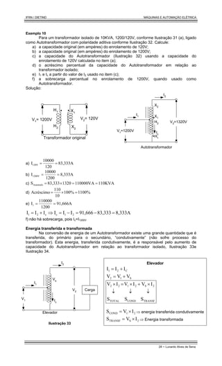 IFRN / DIETIND MÁQUINAS E AUTOMAÇÃO ELÉTRICA
28 - Lunardo Alves de Sena
Exemplo 10
Para um transformador isolado de 10KVA, 1200/120V, conforme Ilustração 31 (a), ligado
como Autotransformador com polaridade aditiva conforme Ilustração 32. Calcule:
a) a capacidade original (em ampéres) do enrolamento de 120V;
b) a capacidade original (em ampéres) do enrolamento de 1200V;
c) a capacidade do Autotransformador (Ilustração 32) usando a capacidade do
enrolamento de 120V calculada no item (a);
d) o acréscimo percentual da capacidade do Autotransformador em relação ao
transformador isolado;
e) I1 e Ic a partir do valor de I2 usado no item (c);
f) a sobrecarga percentual no enrolamento de 1200V, quando usado como
Autotransformador.
Solução:
V1= 1200V
Transformador original
H1
H2
X1
X2
V2= 120V
I1
I2
V1
=1200V Ic
X2
X1
H2
H1
V2=1320V
Autotransformador
a) 83,333A
120
10000
I120V =
=
b) 8,333A
1200
10000
I1200V =
=
c) 110KVA
110000VA
1320
83,333
SAutotrafo =
=
×
=
d) 1100%
100%
10
110
Acréscimo =
×
=
e) 91,666A
1200
110000
I1 =
=
8,333A
83,333
91,666
I
I
I
I
I
I 2
1
c
c
2
1 =
−
=
−
=
⇒
+
=
f) não há sobrecarga, pois Ic=I1200V
Energia transferida e transformada
Na conversão de energia de um Autotransformador existe uma grande quantidade que é
transferida, do primário para o secundário, “condutivamente” (não sofre processo do
transformador). Esta energia, transferida condutivamente, é a responsável pelo aumento de
capacidade do Autotransformador em relação ao transformador isolado, Ilustração 33e
Ilustração 34.
I1
V2
I2
Carga
V1 Ic
Elevador
Vs
Ilustração 33
Elevador
C
2
1 I
I
I +
=
S
1
2 V
V
V +
=
TRANSF
2
S
COND
2
1
TOTAL
2
2
S
I
V
S
I
V
S
I
V
↓
×
+
↓
×
=
↓
×
2
1
COND I
V
S ×
= ⇒ energia transferida condutivamente
2
S
TRANSF I
V
S ×
= ⇒ Energia transformada
 