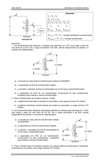 IFRN / DIETIND MÁQUINAS E AUTOMAÇÃO ELÉTRICA
29 - Lunardo Alves de Sena
I1
V1
I2
Carga
V2
Ic
Abaixador
Vp
Ilustração 34
Abaixador
C
1
2 I
I
I +
=
P
2
1 V
V
V +
=
TRANSF
1
P
COND
1
2
TOTAL
1
1
S
I
V
S
I
V
S
I
V
↓
×
+
↓
×
=
↓
×
1
2
COND I
V
S ×
= ⇒ energia transferida condutivamente
1
P
TRANSF I
V
S ×
= ⇒ energia transformada
Exercícios
1 - Um autotransformador elevador é utilizado para alimentar em 3 KV uma carga a partir de
uma linha de 2,4 KV. Se a carga secundária é de 50A, calcule (desprezando as perdas e a
corrente de magnetização):
I1
I2
V1
=2400V Ic
Elevador
V2=3000V
VS
=600V
a) a corrente em cada parte do transformador isolado de 2400/600V;
b) a capacidade em KVA do transformador isolado;
c) a corrente I1 solicitada da linha de alimentação de 2,4 KV para o Autotransformador;
d) a capacidade em KVA de um transformador convencional de dois enrolamentos,
necessário para realizar a mesma transformação.
2 - Para o transformador do problema anterior, calcule:
a) a potência transformada do primário ao secundário, para carga nominal e FP unitário;
b) a potência transferida condutivamente do primário ao secundário, à carga nominal e FP
unitário.
3 - Um autotransformador abaixador (polaridade subtrativa) é utilizado para alimentar em 1,8 KV
uma carga a partir de uma linha de 2,4 KV. Se a carga secundária é de 50A, calcule
(desprezando as perdas e a corrente de magnetização):
a) a corrente em cada parte do transformador isolado
de 2400/600V;
b) a capacidade em KVA do transformador isolado;
c) a corrente I1 solicitada da linha de alimentação de
2,4 KV para o Autotransformador;
d) a capacidade em KVA de um transformador
convencional de dois enrolamentos, necessário
para realizar a mesma transformação.
I1
I2
V1=2400V Ic
Abaixador
V2=1800V
VS=600V
4 - Para o transformador do problema anterior (3), calcule potência transformada e transferida,
do primário ao secundário, para carga nominal e FP unitário;
 