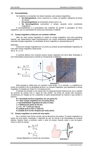IFRN / DIETIND MÁQUINAS E AUTOMAÇÃO ELÉTRICA
3 - Lunardo Alves de Sena
1.2 Permeabilidade
Os materiais se comportam de várias maneiras, sob campos magnéticos.
• Os diamagnéticos, como o alumínio e o cobre, os repelem, afastando as linhas
de campo;
• Os paramagnéticos se comportam quase como o ar;
• Os ferromagnéticos concentram o campo, atuando como condutores
magnéticos.
A permeabilidade é a propriedade dos materiais de permitir a passagem do fluxo
magnético, que é a quantidade de campo que atravessa o material.
1.3 Campo magnético criado por um condutor retilíneo
Além do vetor campo magnético H, existe no campo magnético uma outra grandeza
vetorial, que desempenha papel importantíssimo em muitos fenômenos eletromagnéticos. É
chamada indução magnética, ou densidade de fluxo magnético e representada por B.
Definição:
Chama-se indução magnética em um ponto ao produto da permeabilidade magnética do
meio pelo campo magnético nesse ponto.
Isto é, H
µ
B ×
=
A corrente elétrica num condutor produz campo magnético em torno dele, Ilustração 2,
com intensidade proporcional à corrente e inversamente à distância.
0
0
r
π
2
I
µ
B
×
×
×
=
0
r
π
2
I
H
×
×
=
Ilustração 2
Esta equação é válida para um condutor muito longo, I é a corrente, r0 a distância ao
centro do condutor e B é a densidade de fluxo, ou indução magnética, que representa o campo
magnético. É medida em Tesla (T). H é dado em A/m.
O sentido da indução ou do campo (B e H respectivamente) relaciona-se com o sentido
da corrente de acordo com a “regra da mão direita”. As linhas de campo são circulares,
concêntricas em relação ao fio e assentes no plano perpendicular ao mesmo e que contem o
ponto P.
B = densidade de fluxo magnético em um ponto (T);
H = vetor campo magnético em um ponto (A/m);
µ = permeabilidade magnética do meio (T.m/A);
r0 = distância do ponto ao fio (m);
µ0 = 4.π. 10-7
T.m/A (no vácuo);
A unidade de B no SI é o Tesla (T);
A unidade de H no SI é Ampère por metro (A/m).
1.4 Campo magnético no centro de uma espira
Se o condutor tiver forma circular, ele se denomina uma espira. O campo magnético no
centro de uma espira, Ilustração 3, depende do raio do círculo e da intensidade da corrente
elétrica. Quanto maior a corrente, maior o valor do campo. Quanto maior o raio da espira,
menor o valor do campo.
0
0
r
2
I
µ
B
×
×
=
0
r
2
I
H
×
=
Campo Magnético no Centro de uma Espira
Ilustração 3
 
