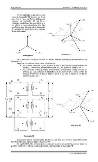 IFRN / DIETIND MÁQUINAS E AUTOMAÇÃO ELÉTRICA
32 - Lunardo Alves de Sena
Se for aplicado ao primário deste
trafo, da Ilustração 40, tensões de linha
VRS, VST e VTR, conforme defasagem
indicada na Ilustração 42, as f.e.m.
induzidas nas bobinas do secundário a, b
e c irão ter o mesmo ângulo de fase das
tensões de fase do secundário, Ilustração
41, respeitando, evidentemente, a relação
de transformação.
Vr
Vt 30°
-150°
Vs 90°
Ilustração 41
-VR
-VS
VR
VRS
VST
VTR
VT
-60°
180°
60°
-30°
-150°
-VT
VS 90°
Ilustração 42
Se o secundário for ligado também em estrela teremos a configuração apresentada na
Ilustração 43
Veja que a polaridade das bobinas foi respeitada:
• No primário juntou-se H2 das bobinas A, B e C em um único ponto (centro da
estrela). O terminal H1,destas bobinas (A,B e C), foi levado às fases R, S e T;
• No secundário foi feito o mesmo procedimento, considerando padrão aplicado ao
primário, ou seja, juntou-se X2 das bobinas a, b e c em um único ponto (centro da
estrela). O terminal X1,destas bobinas (a, b e c), são as fases de saída do
transformador r, s e t.
A a
H1
H2
X1
X2
B b
H1
H2
X1
X2
C c
H1
H2
X1
X2
R
S
T
VRS
VST
VTR
N n
s
t
Vrs
Vst
Vtr
r
Ilustração 43
-Vr
-Vs
Vr
Vrs
Vst
Vtr
Vt
-60°
180°
60°
-30°
-150°
-Vt
Vs 90°
Ilustração 44
O diagrama com a representação das tensões de fase e de linha do secundário deste
transformador está representado na Ilustração 44.
Se a polaridade não for respeitada, ou seja, se ligarmos o secundário juntando os X1 no
ponto n e colhermos a tensão nos X2, teríamos a configuração da Ilustração 45
 