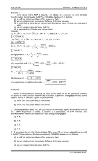 IFRN / DIETIND MÁQUINAS E AUTOMAÇÃO ELÉTRICA
35 - Lunardo Alves de Sena
Exemplo 11
Uma fábrica drena 100A a cosϕ=0,7 em atraso, do secundário de uma bancada
transformadora de distribuição de 60KVA, 2300/230V, ligada em Y-∆. Calcule;
a) a potência real consumida em KW e a aparente KVA;
b) as correntes nominais secundárias de fase e de linha da bancada;
c) o percentual de carga para o transformador (compare a carga nominal com a carga em
uso);
d) as correntes primárias de fase e de linha;
e) a capacidade em KVA de cada transformador.
Solução:
a) 27,886KW
27886,02W
0,7
100
230
3
cos
I
V
3
P L
L =
=
×
×
×
=
×
×
= ϕ
27,886KW
P =
39,837KVA
39837,17VA
100
230
3
I
V
3
S L
L =
=
×
×
=
×
×
=
39,837KVA
S =
b) 150,61A
230
3
60000
V
3
S
I
I
V
3
S
L
L
L
L =
×
=
×
=
⇒
×
×
=
150,61A
IL =
Na ligação em ∆ ⇒ 86,95A
3
150,61
3
I
I L
F =
=
=
86,95A
IF =
c) o percentual será ⇒ 66,4%
%
100
150,61
100
%
100
I
I
%
L(nominal)
L(carga)
=
×
=
=
66,4%
% =
d) 15,06A
2300
3
60000
V
3
S
I
L
L =
×
=
×
=
Na ligação em Y ⇒ A
06
,
15
I
I L
F =
=
e) A capacidade de cada transformador ⇒ 20KVA
20000
3
60000
=
=
Exercícios
1 - Dados 3 transformadores idênticos, de 7.500 espiras cada um em AT, calcule os números
de espiras a serem utilizadas nos lados de BT quando os primários são ligados em delta a uma
rede de 26.400 V, trifásica e ligados respectivamente
a) em Y para produzirem 4160V entre linhas;
b) em ∆ para produzirem 4160V entre linhas.
2 - Uma carga trifásica de 50 kV A em 220 V deve ser alimentada a partir de uma fonte trifásica
de 13200V. Especifique a tensão, a corrente e a capacidade, em KVA nominais, dos
transformadores monofásicos necessários para as seguintes ligações:
a) Y-Y;
b) Y-∆;
c) ∆-Y;
d) ∆-∆.
3 - O secundário de um trafo trifásico entrega 80A a cosϕ=0,7 em atraso, cuja potência nominal
é de 50KVA (bancada com 3 trafos monofásicos), 2300/230V, ligada em ∆-Y. Calcule;
a) a potência real consumida em KW e a aparente KVA;
b) as correntes nominais secundárias de fase e de linha da bancada;
c) as correntes primárias de fase e de linha.
 