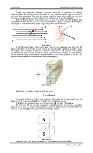 IFRN / DIETIND MÁQUINAS E AUTOMAÇÃO ELÉTRICA
38 - Lunardo Alves de Sena
Todas as máquinas elétricas funcionam segundo o princípio da indução
eletromagnética. De acordo com este princípio, em todo condutor elétrico que se movimenta
com uma dada velocidade dentro de um campo magnético surge uma tensão entre os seus
terminais. A tensão obtida por meio deste fenômeno é chamada de tensão induzida.
Este fenômeno ocorre pelo simples fato de que toda carga elétrica lançada, com
velocidade deferente de zero, em um campo magnético fica sujeita a uma força. Esta força só
não surgirá se o vetor velocidade, desta carga, for paralelo ao vetor campo.
Ilustração 54
O sentido desta força é determinado pela regar da mão esquerda, veja Ilustração 54.
Observe, também, na Ilustração 55 que a carga em consideração é positiva. Quando a carga
for negativa (por exemplo, o elétron) o sentido desta força será contrária. No entanto,
consideraremos, para o nosso estudo, o sentido convencional da corrente, ou seja, faremos
nossas análises como se houvesse o deslocamento de uma carga positiva e não de uma
negativa como realmente ocorre (elétron é uma carga negativa).
Ilustração 55
Esta força, em módulo, poderá ser definida como:
F = q.v.B.sen θ
A unidade desta força no S.I. seria o Newton (N), desde que a carga q estivesse em
Coulomb (C), o campo magnético B em Tesla (T) e a velocidade v em m/s.
O ângulo θ é o ângulo formado entre o vetor campo B e o vetor velocidade v.
Na Ilustração 56, um condutor se desloca perpendicularmente a um campo magnético.
Observe que a força, de origem eletromagnética, atua nos elétrons livres do condutor fazendo
com que se crie na região interna do condutor um campo elétrico.
N
S
v
B
Ilustração 56
Sabemos que numa região que existe um campo elétrico teremos um DDP:
 