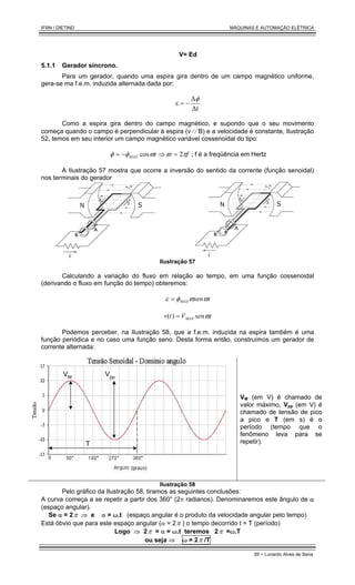 IFRN / DIETIND MÁQUINAS E AUTOMAÇÃO ELÉTRICA
39 - Lunardo Alves de Sena
V= Ed
5.1.1 Gerador síncrono.
Para um gerador, quando uma espira gira dentro de um campo magnético uniforme,
gera-se ma f.e.m. induzida alternada dada por:
∆t
∆
ε
φ
−
=
Como a espira gira dentro do campo magnético, e supondo que o seu movimento
começa quando o campo é perpendicular à espira (v ⁄ ⁄ B) e a velocidade é constante, Ilustração
52, temos em seu interior um campo magnético variável cossenoidal do tipo:
f
t
MAX π
ϖ
ϖ
φ
φ 2
cos =
⇒
−
= ; f é a freqüência em Hertz
A Ilustração 57 mostra que ocorre a inversão do sentido da corrente (função senoidal)
nos terminais do gerador
Ilustração 57
Calculando a variação do fluxo em relação ao tempo, em uma função cossenoidal
(derivando o fluxo em função do tempo) obteremos:
t
sen
MAX ϖ
ϖ
φ
ε =
t
sen
V
t
v MAX ϖ
=
)
(
Podemos perceber, na Ilustração 58, que a f.e.m. induzida na espira também é uma
função periódica e no caso uma função seno. Desta forma então, construímos um gerador de
corrente alternada:
VM Vpp
T
VM (em V) é chamado de
valor máximo, Vpp (em V) é
chamado de tensão de pico
a pico e T (em s) é o
período (tempo que o
fenômeno leva para se
repetir).
Ilustração 58
Pelo gráfico da Ilustração 58, tiramos as seguintes conclusões:
A curva começa a se repetir a partir dos 360° (2π radianos). Denominaremos este ângulo de α
(espaço angular).
Se α = 2π ⇒ e α = ω.t (espaço angular é o produto da velocidade angular pelo tempo)
Está óbvio que para este espaço angular (α = 2π ) o tempo decorrido t = T (período)
Logo ⇒ 2π = α = ω.t teremos 2π =ω.T
ou seja ⇒ ω = 2π /T
 