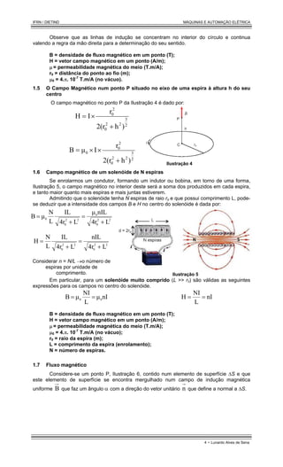 IFRN / DIETIND MÁQUINAS E AUTOMAÇÃO ELÉTRICA
4 - Lunardo Alves de Sena
Observe que as linhas de indução se concentram no interior do círculo e continua
valendo a regra da mão direita para a determinação do seu sentido.
B = densidade de fluxo magnético em um ponto (T);
H = vetor campo magnético em um ponto (A/m);
µ = permeabilidade magnética do meio (T.m/A);
r0 = distância do ponto ao fio (m);
µ0 = 4.π. 10-7
T.m/A (no vácuo).
1.5 O Campo Magnético num ponto P situado no eixo de uma espira à altura h do seu
centro
O campo magnético no ponto P da Ilustração 4 é dado por:
2
3
2
2
0
2
0
)
h
2(r
r
I
H
+
×
=
2
3
2
2
0
2
0
0
)
h
2(r
r
I
µ
B
+
×
×
=
Ilustração 4
1.6 Campo magnético de um solenóide de N espiras
Se enrolarmos um condutor, formando um indutor ou bobina, em torno de uma forma,
Ilustração 5, o campo magnético no interior deste será a soma dos produzidos em cada espira,
e tanto maior quanto mais espiras e mais juntas estiverem.
Admitindo que o solenóide tenha N espiras de raio ro e que possui comprimento L, pode-
se deduzir que a intensidade dos campos B e H no centro do solenóide é dada por:
2
2
0
0
2
2
0
0
L
4r
nIL
µ
L
4r
IL
L
N
µ
B
+
=
+
=
2
2
0
2
2
0 L
4r
nIL
L
4r
IL
L
N
H
+
=
+
=
Considerar n = N/L →o número de
espiras por unidade de
comprimento. Ilustração 5
Em particular, para um solenóide muito comprido (L >> r0) são válidas as seguintes
expressões para os campos no centro do solenóide.
nI
µ
L
NI
µ
B 0
0
=
= nI
L
NI
H =
=
B = densidade de fluxo magnético em um ponto (T);
H = vetor campo magnético em um ponto (A/m);
µ = permeabilidade magnética do meio (T.m/A);
µ0 = 4.π. 10-7
T.m/A (no vácuo);
r0 = raio da espira (m);
L = comprimento da espira (enrolamento);
N = número de espiras.
1.7 Fluxo magnético
Considere-se um ponto P, Ilustração 6, contido num elemento de superfície ∆S e que
este elemento de superfície se encontra mergulhado num campo de indução magnética
uniforme B que faz um ângulo α com a direção do vetor unitário n que define a normal a ∆S.
 