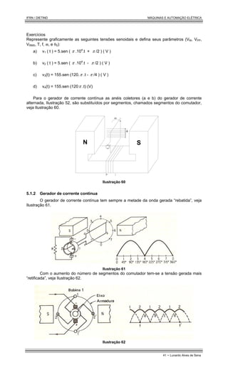 IFRN / DIETIND MÁQUINAS E AUTOMAÇÃO ELÉTRICA
41 - Lunardo Alves de Sena
Exercícios
Represente graficamente as seguintes tensões senoidais e defina seus parâmetros (VM, VPP,
VRMS, T, f, ϖ, e θ0):
a) v1 ( t ) = 5.sen ( π .104
.t + π /2 ) ( V )
b) v2 ( t ) = 5.sen ( π .104
.t - π /2 ) ( V )
c) v3(t) = 155.sen (120.π .t - π /4 ) ( V )
d) v4(t) = 155.sen (120π .t) (V)
Para o gerador de corrente contínua as anéis coletores (a e b) do gerador de corrente
alternada, Ilustração 52, são substituídos por segmentos, chamados segmentos do comutador,
veja Ilustração 60.
N S
φ
ω
I
Ilustração 60
5.1.2 Gerador de corrente contínua
O gerador de corrente contínua tem sempre a metade da onda gerada “rebatida”, veja
Ilustração 61.
Ilustração 61
Com o aumento do número de segmentos do comutador tem-se a tensão gerada mais
“retificada”, veja Ilustração 62.
Ilustração 62
 