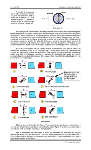 IFRN / DIETIND MÁQUINAS E AUTOMAÇÃO ELÉTRICA
43 - Lunardo Alves de Sena
A criação do torque que
faz o rotor (armadura) mover-
se pode ser explicada com a
ajuda da Ilustração 64, que
mostra um motor CC elementar
de dois pólos (o mais simples
possível) em corte transversal:
Fonte CC
Fonte CC
Armadura
Campo
Ilustração 64
Na Ilustração 64, o enrolamento de campo (estator) está dividido em duas partes ligadas
em série (a ligação foi omitida na ilustração por simplicidade) que produzem um fluxo magnético
constante no sentido norte-sul. A armadura (rotor) é formada por várias espiras enroladas em
um núcleo ferromagnético e cujos terminais são conectados nos dois segmentos do comutador
(na parte). A corrente que circula na armadura é fornecida por uma fonte CC e injetada através
das duas escovas de grafite. Na situação ilustrada, a corrente sai pela parte superior da
armadura e entra na parte inferior. Em motores com mais de dois pólos, a armadura possui
vários enrolamentos distribuídos pelo núcleo e o comutador é formado por vários segmentos.
A função do comutador é trocar periodicamente (duas vezes a cada volta) o sentido da
corrente na armadura de tal modo a garantir que o torque tenha sempre o mesmo sentido
(horário, por exemplo) e impeça que a armadura fique parada em uma posição de equilíbrio. A
razão pela qual é necessário comutar a corrente de armadura. Isto pode ser melhor
compreendido com a ajuda da Ilustração 65, no qual o fluxo magnético é produzido por um imã
permanente por simplicidade.
1ª comutação
com comutação se não houvesse a comutação
2ª comutação
b
a
a
a a
Observe que sem
a comutação a
força "f" faria o
motor voltar
com comutação com comutação
com comutação
a
a
a a
b
b b
b
b
b
b
Ilustração 65
Observe que na Ilustração 65, “figura 4” não caracteriza que houve a comutação, a
corrente em “a” permanece saindo do plano da folha. Já na “figura 3” desta mesma ilustração a
corrente em “a” é comutada: ela entra no plano da folha.
Sem o mecanismo da comutação, a espira da armadura iria estacionar na posição
vertical, que é uma posição de equilíbrio. Quando a espira passa por uma posição de equilíbrio,
o comutador muda a corrente, mudando também o sentido do torque e evitando que a espira
volte para a posição de equilíbrio.
 